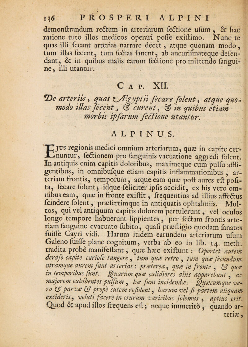 demonftrandum reftum in arteriarum feftione ufum , & hac ratione tuto illos medicos operari pofle exiflimo. Nunc te quas illi fecant arterias narrare decet, atque quonam modo, tum illas fecent, tum fedtas fanent, ab aneurifmateque defen¬ dant, & in quibus malis earum feftione pro mittendo fangui- ne^ illi utantur. C A P. XIL arteriis •i quas ^:^gyptn fecare folent ^ atque quo¬ modo illas fecent ^ ® curent, ® in quibm etiarn morbis iffarum fe£lione utantur, ALPINUS. EJUS regionis medici omnium arteriarum, quas in capite cer¬ nuntur, fedtionem pro fanguinis vacuatione aggredi folent. In antiquis enini capitis doloribus, maximeque cum pulfu affli¬ gentibus, in omnibufque etiam capitis inflammationibus, ar¬ teriam frontis, temporum, atque eam quas pofl: aures efl: pofi- ta, fecare folent> idque feliciter ipfis accidit, ex his vero om¬ nibus eam, quas in fronte exiftit, frequentius ad illius affedtus fcindere folent, pr^fertimque in antiquatis ophtalmiis. Mul¬ tos, qui vel antiquum capitis dolorem pertulerunt, vel oculos longo tempore habuerunt lippientes, per fedtam frontis arte¬ riam fanguine evacuato fubito, quafi prjufligio quodam fanatos fuifTe Cayri vidi. Harum itidem earimdem arteriarum ufum Galeno fuifTe plane cognitum 5 verba'ab eo in lib. 14. meth. tradita probe manifeftant, qux hsec exiftunt : Oportet autem derafo capite curio Ce tangere, tum q^u^e retro , tum qua fecundum utramque aurem funt arterias', praterea^ qua in fronte , £5? qua in temporibus funt. ^arum qua calidiores aliis apparebunt, ac majorem exhibentes pulfum , ha funt incidenda^ Quacumque n^e- ro parva £5? prope cutem re fident,^ harum vel fi partem aliquam excideris^ veluti facere in crurum varicibus folemus , aptius erit. Quod apud illos frequens cftj neque immerito , quando ar¬ teria,