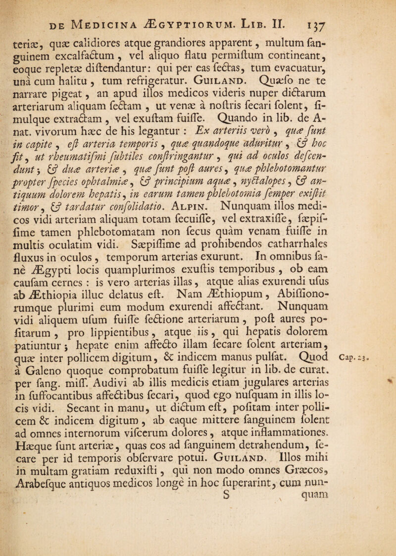 terise, quae calidiores atque grandiores apparent 5 multum fan- guinem excalfadtum , vel aliquo flatu permiflum contineant, eoque repletae diftendantur: qui per eas fedtas, tum evacuatur, una cum halitu , tum refrigeratur. Guiland. Quaefo ne te narrare pigeat, an apud illos medicos videris nuper diftarum arteriarum aliquam fedtam , ut venae a noftris fecari folent, fi- mulque extrariam , vel exuftam fuifle. Quando in lib. de A- nat. vivorum haec de his legantur : Ex arteriis vero , qu^ funt in capite , eft arteria temporis , qu£ quandoque aduritur , £5? hoc ut rheumatifmi fuhtiles conftringantur , qui ad oculos defcen^ dunt -j du^ arteria , quce funt poft aures, qu£ phlebotomantur propter fpecies ophtalmi^, £5? principium aqu£, nyEialopes, £5? an¬ tiquum dolorem hepatis^ in earum tamen phlebotomia femper exiflit timor ^ tardatur confolidatio. Alpin. Nunquam illos medi¬ cos vidi arteriam aliquam totam fecuifle, vel extraxifle, faepif- fime tamen phlebotomatam non fecus quam venam fuifle in multis oculatim vidi. Saepiffime ad prohibendos catharrhales fluxus in oculos, temporum arterias exurunt. In omnibus fa- ne iEgypti locis quamplurimos exuftis temporibus , ob eam caufam cernes : is vero arterias illas, atque alias exurendi ufus ab iEthiopia illuc delatus eft. Nam ^thiopum , Abiffiono- rumque plurimi eum modum exurendi affectant. Nunquam vidi aliquem ufum fuifle fedtione arteriarum, poft aures po¬ litarum 5 pro lippientibus, atque iis, qui hepatis dolorem patiuntur j hepate enim affc&o illam fecare folent arteriam, qua? inter pollicem digitum, & indicem manus pulfat. Quod cap. a Galeno quoque comprobatum fuifle legitur in lib. de curat, per fang. milT. Audivi ab illis medicis etiam jugulares arterias in fuffocantibus affedibus fecari, quod ego 'nufquam in illis lo¬ cis vidi. Secant in manu, ut dictum eft, pofitam inter polli¬ cem & indicem digitum, ab eaque mittere fanguinem folent ad omnes internorum vifccrum dolores, atque inflammationes. H^que funt arteriae, quas eos ad fanguinem detrahendum, fe¬ care per id temporis obfervare potui. Guiland. Illos mihi iti multam gratiam reduxifti, qui non modo omnes Graecos, Arabefque antiquos medicos longe in hoc fuperarint, cum nun- S , quam \ A