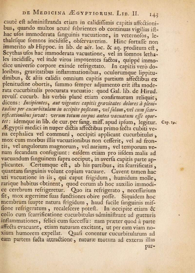 caute eft adminiftranda etiam in calidiffimis capitis affefiioni- bus, quando multos acute febrientes ob continuas vigilias ift- hac ufos immoderata fanguinis vacuatione, in veternofos, le- thalefque fomnos incidifle, obfervaverim. Hinc fortafle non immerito ab Hippoc. in lib. de aer. loc. & aq. proditum eft, Scythas ufos hac immoderata vacuatione, vel in fomnos letha- les incidifle, vel inde viros impotentes factos, quippe immo¬ dice univerfo corpore exinde refrigetato. In capitis vero do¬ loribus, gravitatibus inflammationibus, oculorumque lippitu¬ dinibus, 6c aliis calidis omnium capitis partium affedlibus ex plenitudine obortis, fummo femper adjumento erit ifta mode¬ rata cucurbitulis procurata vacuatio; quod Gal. lib. de Hirud. revulf. cucurb. his verbis plane etiam confirmatum reliquit, dicens: Incipientes^ aut vigentes capitis gravitates dolores dpkni^ tudine per cucurbitulam in occipite pofitam ^ vel folam^vel cumfcar^ rificationihus juvat: verum totum corpus antea vacuatum ejfie opor^ tet: idemque in lib. de cur. per fang. milT. apud ipfum, legitur. Cap .flEgyptii medici in nuper didlis affedbibus primo fefta cubiti ve¬ na cephalica vel communi, occipiti applicant cucurbitulas, mox cum morbus illis vacuationibus non ceflerit, vel ad fron¬ tis, vel angulorum magnorum, vel narium, vel temporum ve¬ nam fecandam confugiunt: eafdem etiam pro iifdem malis ad vacuandum fanguinem fupra occiput, in averfa capitis parte ap¬ plicantes. Certumque eft, ab his partibus, ita fcarrificatis , quantam fanguinis volunt copiam vacuare. Cavent tamen hac uti vacuatione in iis , qui caput frigidum, hufnidum molle, rarique habitus obtinent, quod eorum ab hoc auxilio immodi¬ ce cerebrum refrigeretur. Quo ita refrigerato , neceflarium fit, mox aegerrime fuas funftiones obire pofTe. Siquidem hoc membrum fuapte natura frigidum , haud facile fanguinis mif- fione refrigeratum , recalefcere potefi. In occipite etiam & collo cum fcarrificatione cucurbitulas adminiftrant ad gutturis inflammationes, felici cum fucceflu: nam praeter quod a parte affedla evacuant, etiam naturam excitant, ut per eam viam no¬ xium humorem expellat. Qiiafi conentur cucurbitularum ad eam partem fada attradione, naturae motum ad exteras illas