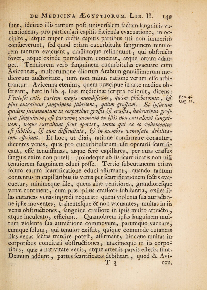 funt, idcirco illis tantum pofl: univerfalem fadtam fanguinis va- cuationem, pro particulari capitis facienda evacuatione, in oc* cipite 5 atque nuper di&is capitis partibus uti non immerito confueverunt 5 fed quod etiam cucurbitulse fanguinem tenuio- rem tantum evacuant, craiTumque relinquunt, qui obftru6i:a fovet, atque exinde putredinem concitat, atque ortam adau¬ get. Tenuiorem vero fanguinem cucurbitulas evacuare cum Avicennse, multorumque aliorum Arabum graviffimorum me¬ dicorum auftoritate, tum non minus ratione verum effe arbi¬ trantur. Avicenna etenim, quem praecipue in arce medica ob- fervant, haec in lib. 4. fuae medicinae fcripta reliquit, dicens: Ventof^ cutis partem magis mundificant, quam phlebotomia , y plus extrahunt fanguinem fuhtilem , quam grojfum. Et ipfarum quidem juvamentum in corporibus groffis £5? craffis^ habentibus groffi fum fanguinem, eft parvum > quoniam ex ifiis non extrahunt fangui^ nem, neque extrahunt ficut oportet,. immo qui ex eo vehementer eft fubtilis^ cum dijftcultate^ £5? in membro ventofato debilitan¬ tem efficiunt. Et hoc, ut dixi, ratione confirmare conantur, dicentes venas, quas pro cucurbitularum ufu operarii fcarrifi- cant, efie tenuiflimas, atque fere capillares, per quas craflus fanguis exire non poteft: proindeque ab iis fcarrificatis non nifi tenuiorem fanguinem educi pofle. Tertio fubcutaneum etiam folum earum fcarrificatione educi affirmant, quando tantum contentus in capillaribus iis venis per fcarrificationem feftis eva¬ cuetur, minimeque ille, quem ali:e penitiores, grandiorefque ven^ continent, cum prae ipfius craffiori fubfiancia, exiles il*- las cutaneas venas ingredi nequeat: quem violenta fua attraftio- ne ipfae moventes, trahentefque 6c non vacuantes, mulcas in iis venis obftruftiones, fanguine craffiore in ipfis multo attradlo , atque inculcato,, efficiunt. Quamobrem ipfas fanguinem mul¬ tum violenta fua attraftionc commovere, parumque vacuare, eumque folum, qui tenuior exiftit, quique commode cutaneas illas venas fe£tas tranfire potefi, affirmant 5 hineque multas in corporibus concitari obftru£biones , maximeque in iis corpo¬ ribus, quse a nativitate venis, atque arteriis parvis effedba funt. Demum addunt, partes fcarrificatas debilitari, quod 6c Avi- T 5 cen«. Fcn.4^ Gap.