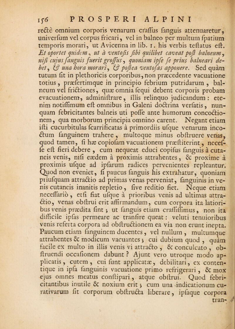 re&e omnium corporis venarum cfaffus fanguis attenuaretur, univerfum vel corpus fricari, vel in balneo per multum fpatium temporis morari, ut Avicenna in lib. i. his verbis teftatus eff. Et oportet quidem^ ut a ventofis fthi quilibet caveatpoft balneum^ nifi CUJUS fanguis fuerit grojfus, quoniam ipfe fe prius balneari de^ het^ una hora morari^ pofl ea vento fas apponere. Sed quam tutum fit in plethoricis corporibus,non praecedente vacuatione totius 5 praefertimque in principio febrium putridarum , bal¬ neum vel friftiones, quae omnia fequi debent corporis probam evacuationem, adminilfrare, illis relinquo judicandum: ete¬ nim notiffimum eft omiiibus in Galeni do61:rina verfatis, nun¬ quam febricitantes balneis uti pofle ante humorum conco61:io- nem, qua morborum principia omnino carent. Negant etiam ifti cucurbitulas fcarrificatas a primordiis ufque venarum inco- ftum fanguinem trahere , multoque minus obflruere venas, quod tamen, fi hsz copiofam vacuationem prsefiiterint, necef- fe eft fieri debere , cum nequeat educi copifus fanguis a cuta¬ neis venis, nifi eaedem a proximis attrahentes, & proxime a proximis ufque ad ipfarum radices pervenientes repleantur. Quod non eveniet, fi paucus fanguis his extrahatur, quoniam piiufquam attraSio ad primas venas perveniat, fanguinis in ve¬ nis cutaneis inanitis repletio , five reditio fiet. Neque etiam neceflarib, etfi fiat ufque a prioribus venis ad ultimas attra- <9:io, venas obftrui erit affirmandum, cum corpora ita latiori¬ bus venis praedita fint j ut fanguis etiam crafliffimus, non ita difficile ipfas permeare ac tranfire queat: veluti tenuioribus venis referta corpora ad obftru61:ionem ea via non erunt inepta. Paucum etiam fanguinem ducentes, vel nullum, multumque attrahentes 6c modicum vacuantes 5 cui dubium quod , quam facile ex multo in illis venis vi attrafto , & conculcato , ob- ftruendi occafionem dabunt ? Ajunt vero utroque modo ap¬ plicatis, cutem, cui funt applicatae, debilitari, ex conten- tique in ipfa fanguinis vacuatione primo refrigerari , mox •ejus omnes meatus conftipari, atque obftrui. Quod febri¬ citantibus inutile &C noxium erit > cum una 'indicationum cu- rativarum fit corporum obftru6ta liberare, ipfaque corpora