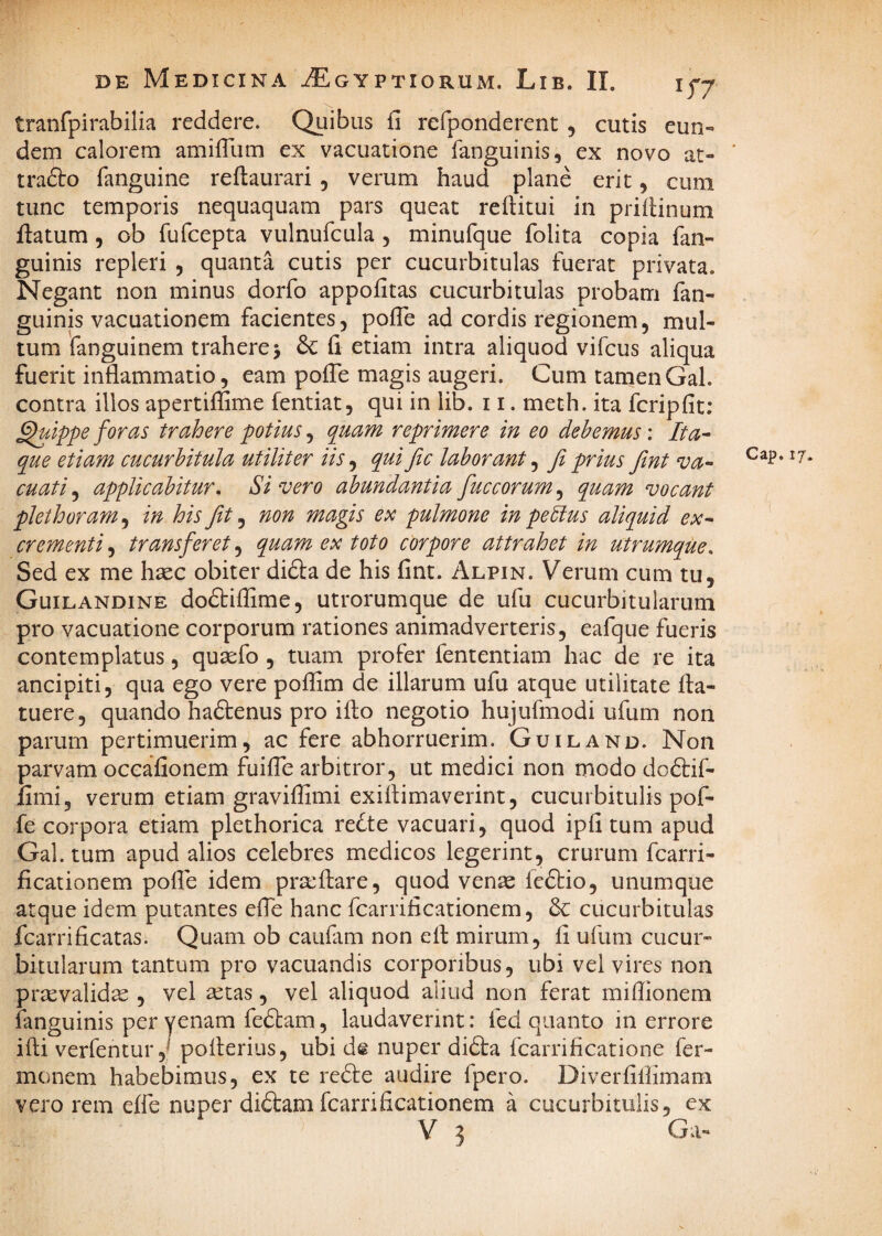 tranfpirabilia reddere. Quibus fi refponderent , cutis eun« dem calorem amifTum ex vacuatione fanguinis, ex novo at- trafto fanguine reftaurari , verum haud plane erit, cum tunc temporis nequaquam pars queat reftitui in priflinum flatum 5 ob fufcepta vulnufcula, minufque folita copia fan- guinis repleri , quanta cutis per cucurbitulas fuerat privata. Negant non minus dorfo appofitas cucurbitulas probam fan- guinis vacuationem facientes, pofTe ad cordis regionem, mul¬ tum fanguinem trahere 5 fi etiam intra aliquod vifcus aliqua fuerit inflammatio, eam pofle magis augeri. Cum tamenGal. contra illos apertiffime fentiat, qui in lib. 11. meth. ita fcripfit; ^Ippe foras trahere potius, quam reprimere in eo debemus: Ita^ que etiam cucurbitula utiliter iis, qui fic laborant, fi prius fint va¬ cuati^ applicabitur. Sivero abundantiafiuccorum^ quam vocant plethoram^ in his fiit ^ non magis ex pulmone in pebius aliquid ex-‘ crementi, transferet, quam ex toto corpore attrahet in utrumque. Sed ex me haec obiter didla de his fint. Alpin. Verum cum tu, Guilandine dodbiffime, utrorumque de ufu cucurbitularum pro vacuatione corporum rationes animadverteris, eafque fueris contemplatus, quaefo , tuam profer fententiam hac de re ita ancipiti, qua ego vere poffim de illarum ufu atque utilitate fla- tuere, quando haftenus pro iflo negotio hujufmodi ufum non parum pertimuerim, ac fere abhorruerim. Guiland. Non parvam occafionem fuifle arbitror, ut medici non modo doftif- fimi, verum etiam graviflimi exillimaverint, cucurbitulis pof- fe corpora etiam plethorica re^te vacuari, quod ipfi tum apud Gal. tum apud alios celebres medicos legerint, crurum fcarri- ficationem pofle idem pra^flare, quod venae feffcio, unumque atque idem putantes efle hanc fcarrificationem, 6c cucurbitulas fcarrificatas. Quam ob cauflim non ell mirum, fi ufum cucur¬ bitularum tantum pro vacuandis corporibus, ubi vel vires non praevalidae , vel aetas, vel aliquod aliud non ferat miflionem fanguinis per venam fedtam, laudaverint: fed quanto in errore ifli verfentur,^ poiterius, ubi ds nuper difta fcarrificatione fer- monem habebimus, ex te redle audire fpero. Diverfiflimam vero rem effe nuper di6l:am fcarrificationem a cucurbitulis, ex V 3 Ga-