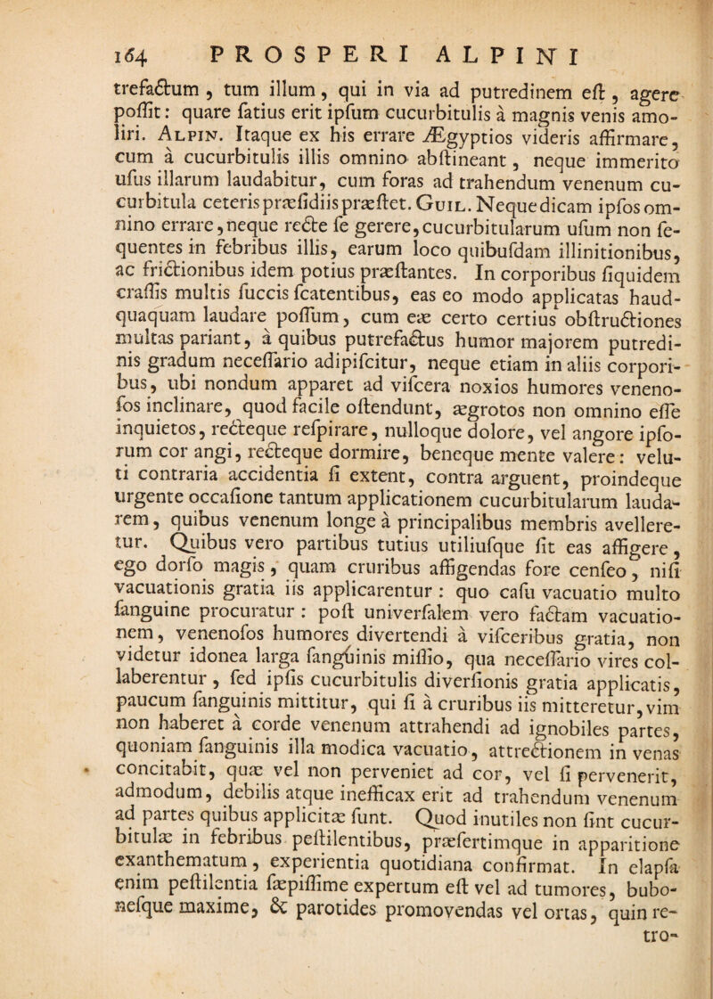 trefaSum , tum illum, qui in via ad putredinem eft, agere poffit: quare fatius erit ipfum cucurbitulis a magnis venis amo¬ liri. Alpin. Itaque ex bis errare AEgypdos videris affirmare, cum a cucurbitulis illis omnino abftineant, neque immerita ufus illarum laudabitur, cum foras ad trahendum venenum cu¬ curbitula ceterisprEefidiispraEftet.GuiL.Nequedicam ipfosom- nino errare,neque redte fe gerere,cucurbitularum ufum non fe- quentesin febribus illis, earum loco quibufdam illinitionibus, ac fri(5i:ionibus idem potius prteftantes. In corporibus fiquidem craffis multis fuccis fcatentibus, eas eo modo applicatas haud- quaquam laudare poffium, cum ere certo certius obftrudiriones multas pariant, a quibus putrefadtus humor majorem putredi¬ nis gradum neceffario adipifeitur, neque etiam in aliis corpori¬ bus, ubi nondum apparet ad vifeera noxios humores veneno- ffis inclinare, quod facile oftendunt, tegrotos non omnino efle inquietos, redfeque refpirare, nulloque dolore, vel angore ipfo- rum cor angi, redteque dormire, beneque mente valere: velu- ti contraria accidentia fi extent, contra arguent, proindeque urgente occafione tantum applicationem cucurbitularum lauda*- rem , quibus venenum longe a principalibus membris avellere¬ tur. Quibus vero partibus tutius utiliufque fit eas affigere, ego dqrfo magis,' quam cruribus affigendas fore cenfeo, nifi vacuationis gratia iis applicarentur : quo cafii vacuatio multo fanguine procuratur : poft univerfalcm vero fadtam vacuatio- nem, venenofos humores divertendi a vifceribus gratia, non videtur idonea larga fanghinis miffio, qua neceflario vires col- laberentur , fed ipfis cucurbitulis diverfionis gratia applicatis, paucum fanguinis mittitur, qui fi a cruribus iis mitteretur, vim non haberet a corde venenum attrahendi ad ignobiles partes, quoniam fanguinis illa modica vacuatio, attre(9:ionem in venas • concitabit, quae vel non perveniet ad cor, vel fi pervenerit, admodum, debilis atque inefficax erit ad trahendum venenum ad partes quibus applicitae funt. Quod inutiles non fint cucur¬ bitulae in febribus pellilentibus, prcclertimque in apparitione exanthematum, experientia quotidiana confirmat. In elapfa enim peftilentia fepiffime expertum eft vel ad tumores, bubo- nefque maxime, Sc parotides promovendas vel ortas, quin re¬ tro-