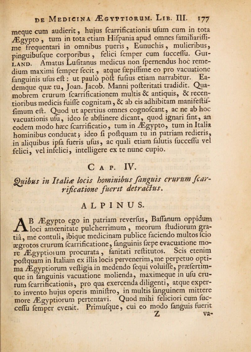 meque cum audierit, hujus fcarrificationis ufum cum in tota ^gypto , tum in tota etiam Hifpania apud omnes famiKariffi- ine frequentari in omnibus pueris , Eunuchis, mulieribus j pinguibufque corporibus, felici femper cum fucceflli. Gui- LAND. Amatus Luficanus medicus non fpernendus hoc reme» dium maximi femper fecit, atque faepiflimc eo pro vacuatione fanguinis ufus eft : ut paulo poft fufius etiam narrabitur. Ea- demque quae tu, Joan. Jacob. Manni pofteritati tradidit. Qua- mobrem crurum fcarrificationem multis & antiquis, 6c recen- tioribus medicis fuiffe cognitam, 6c ab eis adhibitam manifeftif- fimum eft. Quod ut apertius omnes cognofcant, ac ne ab hoc vacuationis ufu, ideo fe abftinere dicant, quod ignari fint, an eodem modo haec fcarrificatio, tum in iEgypto, tum in Italia hominibus conducat} ideo fi poftquam tu in patriam redieris, in aliquibus ipfa fueris ufus, ac quali etiam falutis fuccelTu vel felici, vel infelici, intelligere ex te nunc cupio. C A P. IV. Gruibus in Italia locis hominibus fanguis crurum fcar- ^ rificatione fuerit detrablus. ALPINUS. Ab ^gypto ego in patriam reverfus, Baflanum oppidum loci amoenitate pulcherrimum , meorum lludiorum gra¬ tia, me contuli, ibique medicinam publice faciendo multos fcio Eegrotos crurum fcarrificatione, fanguinis fepe evacuatione rno- re iEgyptioi um procurata , fanitati reftitutos. Scis etenim poftquam in Italiam ex illis locis pervenerim, me perpetuo opti¬ ma iEgyptiorum veftigia in medendo lequi voluifle, prtefertim- que in fanguinis vacuatione molienda, maximeque in ufu cru¬ rum fcarrificationis, pro qua exercenda diligenti, atque exper¬ to invento hujus operis miniftro, in multis fanguinem mittere more iEgyptiorum pertentavi. Quod mihi feliciori cum fuC“ ceflu feinper evenit. Primufque, cui eo modo fanguis fuerit Z va-