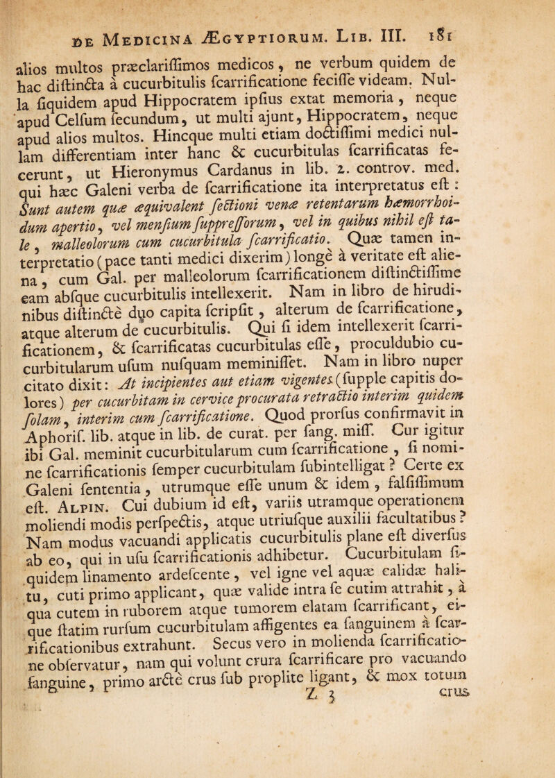 alios multos pr^clariffimos medicos, ne verbum quidem de hac diftindta a cucurbitulis fcarrificatione feciffe videam. Nul¬ la fiquidem apud Hippocratem ipfius extat memoria , neque apud Celfum fecundum, ut multi ajunt, Hippocratem, neque apud alios multos. Hincque multi etiam doftiflimi medici nul¬ lam differentiam inter hanc & cucurbitulas fcarrificatas fe¬ cerunt, ut Hieronymus Cardanus in lib. z. controv. med. qui hsc Galeni verba de fcarrificatione ita interpretatus eft : Sunt autem qua aquivalent feUioni vena retentarum hamorrhoi- dum apertio, vel menftumfup;^eJforum, vel in quibus nihil ep ta¬ le malleolorum cum eucurhitula Pcarripcatio. Qu^ tamen in¬ terpretatio (pace tanti medici dixerim)longe a veritate eH alie¬ na cum Gal. per malleolorum fcarrificationem diftinaiffimc eam abfque cucurbitulis intellexerit. Nam in libro de hirudi¬ nibus diftinaa duo capita fcripfit, alterum de fcarrifiptione, atque alterum de cucurbitulis. Qui fi idem intellexerit fcarri¬ ficationem & fcarrificatas cucurbitulas efle, proculdubio cu¬ curbitularum ufum nufquam meminiflet. Nam in libro nuper citato dixit: Jt incipientes aut etiam vigentecapitis do¬ lores) per cucurbitam in cervice procurata retraBio interim quidem folam , interim cum fcarripcatione, Quod prorfus confirmavit in Aphorif. lib. atque in lib. de curat, per fang. miff. Cur igitur ibi Gal. meminit cucurbitularum cum fcarrificatione , fi nomi¬ ne fcarrificationis femper cucurbitulam fubintelligat ? Cei te ex Galeni fententia, utrumque elTe unum & idem , falfiffimum eft Alpin Cui dubium id eft, variis utramque operationem moliendi modis perfpeais, atqne utriufque auxilii facultatibus ? Nam modus vacuandi applicatis cucurbitulis plane elt diverlus ab eo, qui in ufu fcarrificationis adhibetur. Cucurbitulam fi- Guidem linamento ardefcente , vel igne vel aquas calidas hali¬ tu cuti primo applicant, quas valide intra le cutim attiahit, a qua cutem in ruborem atque tumorem elatam fcarrificant, ei- que ftatim rurfum cucurbitulam affigentes ea fanguinem a fcar- rificationibus extrahunt. Secus vero in molienda fcarrificati^ neobfervatur, nam qui volunt crura fcarrificare pro vacuando fanguine, primo ardle crus fub proplite ligant, & mox totum 2 crtis