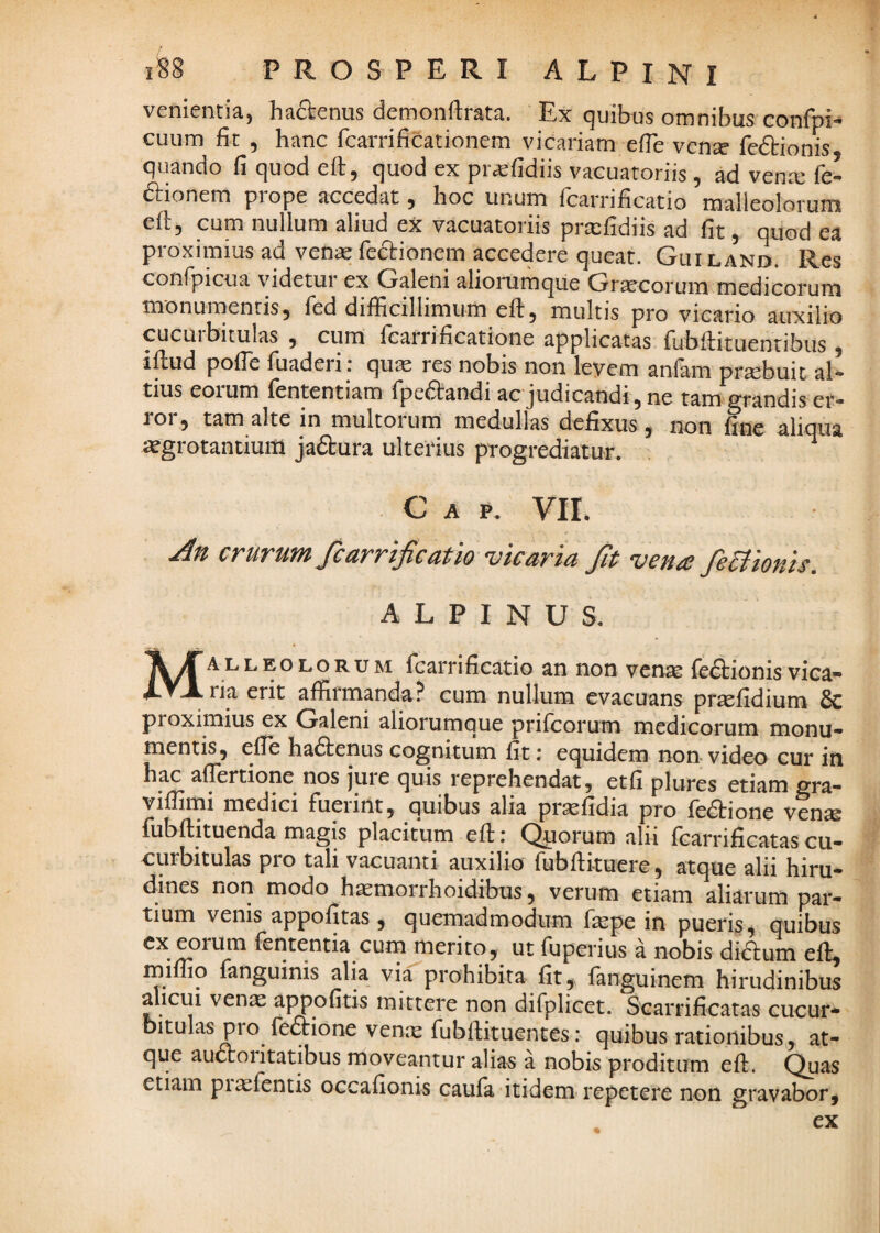 venientia, ha^enus demonftrata. Ex quibus omnibus confpi^ cuum fit 5 hanc fcarrificationem vicariam efTe ven^ feftionis quando Ci quod eft, quod ex pr^iidiis vacuatoriis, ad venx fe- dtionem piope accedat j hoc unum fcarrihcatio malleolorum eh, cum nullum aliud ex vacuatoriis prxfidiis ad fit , quod ea proximius ad venas fedtionem accedere queat. Guiland. Res confpicua videtur ex Galeni aliorumque Gr^corum medicorum monumentis, fed difficillimum efi:, multis pro vicario auxilio cucurbitulas , cum fcarrificatione applicatas fubfiituenribus , illud pofie fuaderi : quae res nobis non leyem anfam praebuit al¬ tius eoium fententiam fpedlandi ac Judicandi, ne tam^^randis er¬ ror, tam alte in multorum medullas defixus, non fine aliqua ^grotantium Jadlura ulterius progrediatur. ^ C A P. VII. crurum fcarrijicatio vicaria Jit vena JeBionis, ALPINUS. Malleolorum fcarrificatio an non venae fedlionis vica¬ ria erit affirmanda? cum nullum evacuans prtefidium & proximius ex Galeni aliorumque prifcorum medicorum monu¬ mentis, efle hadlenus cognitum fit; equidem non-video cur in hac afiertione nos juie quis reprehendat, etfi plures etiam gra- viffimi medici Fueiint, quibus alia pr^fidia pro fedlione ven^s fubllituenda magis placitum eft r Quorum alii fcarrificatas cu- cpbitulas pro tali vacuanti auxilio fubfiituere, atque alii hiru¬ dines nori modo humorihoidibus, verum etiam aliarum par¬ tium venis appofitas , quemadmodum fiepe in pueris, quibus ex eoium lententia cum merito, ut Tuperius a nobis didlum ell, miffio fanguinis alia via prohibita fit, fanguinem hirudinibus alicui vente appofitis mittere non difplicet. Searrificatas cucur¬ bitulas pro feftione venx fubllituentes: quibus rationibus, at¬ que auftoiitatibus moveantur alias a nobis proditum efl. Quas etiam piaefentis occafionis caufa itidem repetere non gravabor.