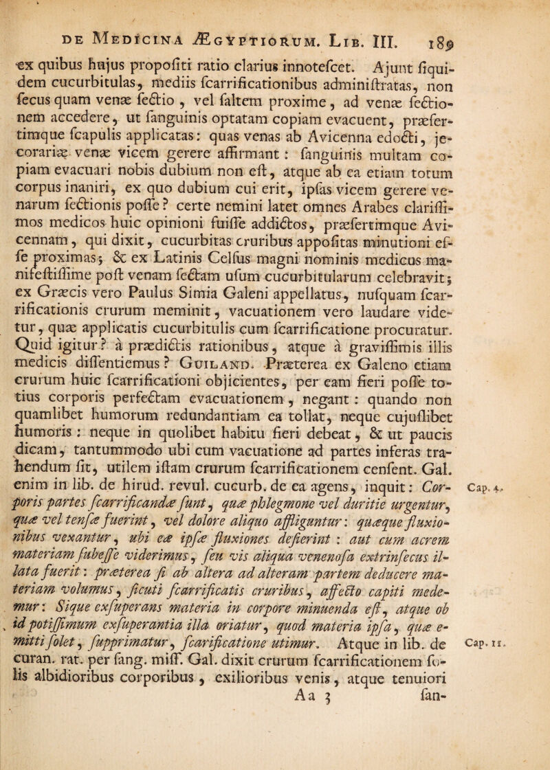 quibus hujus propofiti ratio clarius innotefcet. Ajunt fiqui- dem cucurbitulas, mediis rcarrificationibus adminiftratas, non fecLis quam venas feflio , vel faltem proxime, ad ven^ reftio- nem accedere, ut fanguinis optatam copiam evacuent, prsefer^ timque fcapulis applicatas: quas venas ab Avicenna edofti, je- corarias ven^ vicem gerere affirmant: fanguinis multam ca¬ piam evacuari nobis dubium non eft, atque ab ea etiam torum corpus inaniri, ex quo dubium cui erit, ipfas vicem gerere ve¬ narum feaionis poffe? certe nemini latet omnes Arabes clariffi- mos medicos huic opinioni fuiffie addidlros, pr^fertimque Avi» cennam, qui dixit, cucurbitas cruribus appofitas mmutioni eP fe proximas5 ex Latinis Celffis magni'nominis medicus ma- nifeftiffime poft venam fedam ufum cucurbifularura celebravit; ex Gr^cis vero Paulus Simia Galeni appellatus, nufquam fcar- rificationis crurum meminit, vacuationem vero laudare vide¬ tur, quae applicatis cucurbitulis cum fcarrificatione procuratur. Quid igitur a praediftis rationibus, atque a graviffimis illis medicis diffentiemus ? Guiland. Prseterea ex Galeno etiam crurum huic fcarrificationi objicientes, per eam fieri poffie to¬ tius corporis perfeftam evacuationem , negant: quando non quamlibet humorum redundantiam ea tollat, neque cujullibet humoris ; neque in quolibet habitu fieri debeat, & ut paucis dicam , tantummodo ubi cum vacuatione ad partes inferas tra¬ hendum fit, utilem iftam crurum fcarrificationem cenfent. Gal. enim in lib. de hirud. revul. cucurb. de ea agens, inquit: Cor- Cap. foris partes fcarrificand^funt^ qu£ phlegmone vel duritie urgentur^ quie vel tenpe fuerint^ vel dolore aliquo affliguntur', quaque fluxio¬ nibus vexantur, ubi e^s ipfi^e fluxiones defierint : aut cum acrem materiam fubefl^e viderimus , feu vis aliqua venenofa extrinfecus il¬ lata fuerit', frater ea fi ab altera ad alteram'partem deducere ma¬ teriam volumus fi cuti fcarrificatis cruribus,^ affeEio capiti mede¬ mur: Sique exfuperans materia in corpore minuenda eft,^ atque oh idpotifflmum exfuperantia illa oriatur,^ quod materia ipfuy qu^ e- mittifolet fupprimatur^ fcarificatione utimur, Atque inlib. de c^p- Guran. rat. per fang. miffi Gal. dixit crurum fcarrifiGationem fo- lis albidioribus corporibus, exilioribus venis, atque tenuiori A a ^ fan-