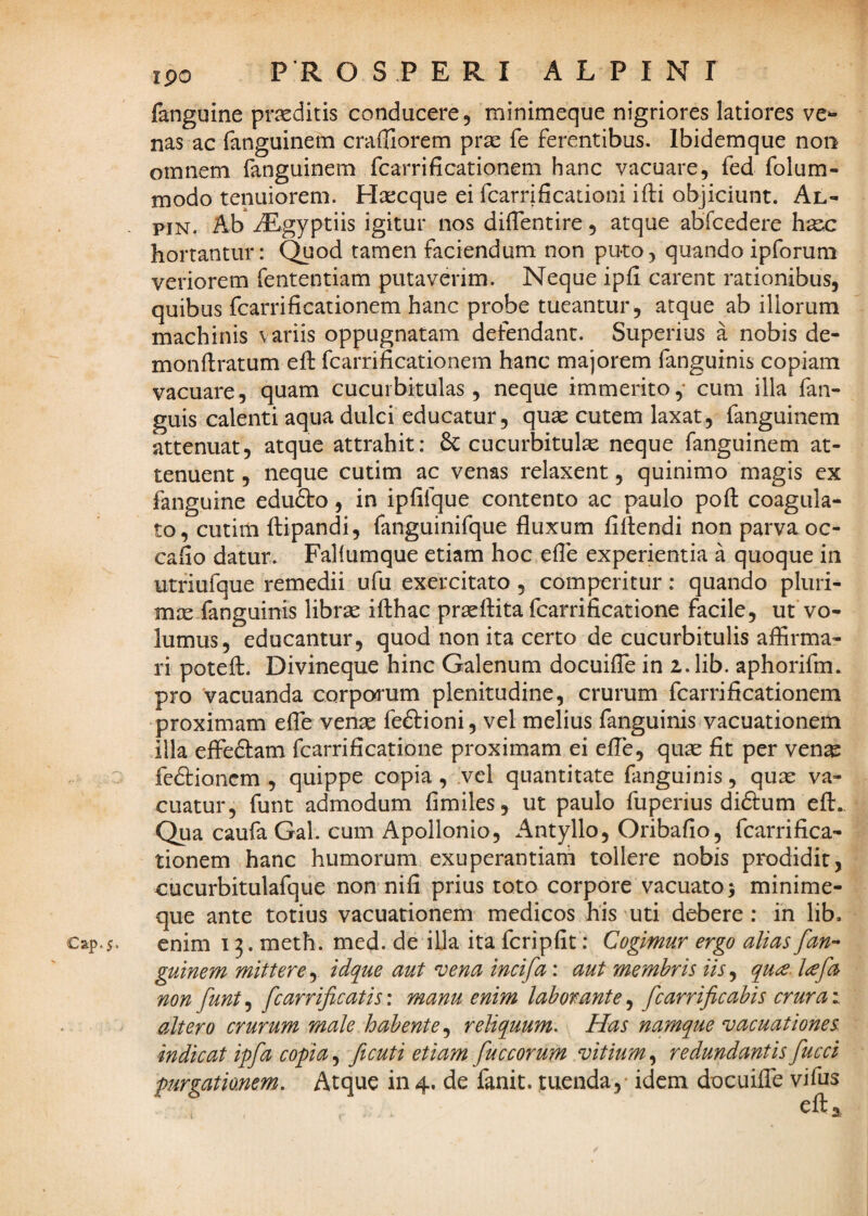 Cap.5* ipo P R OS.PERI ALPINI fanguine praeditis conducere, minimeque nigriores latiores ver¬ nas ac fanguinem craffiorem prae fe ferentibus. Ibidemque non omnem fanguinem fcarrificationem hanc vacuare, fed folum- modo tenuiorem. Haecque ei fcarrificationi ifti objiciunt. Al- PiN. Ab iEgyptiis igitur nos dilTentire, atque abfcedere bacc hortantur: Quod tamen faciendum non puto, quando ipforum veriorem fententiam putaverim. Neque ipii carent rationibus, quibus fcarrificationem hanc probe tueantur, atque ab iliorum machinis variis oppugnatam defendant. Superius a nobis de- monflratum eft fcarrificationem hanc majorem fanguinis copiam vacuare, quam cucurbitulas, neque immerito,* cum illa fan- guis calenti aqua dulci educatur, quae cutem laxat, fanguinem attenuat, atque attrahit: cucurbitulae neque fanguinem at¬ tenuent , neque cutim ac venas relaxent, quinimo magis ex fanguine edufto, in ipfifque contento ac paulo poft coagula¬ to, cutim ilipandi, fanguinifque fluxum filtendi non parva oc- cafio datur. Faliumque etiam hoc efle experientia a quoque in utriufque remedii ufu exercitato , comperitur: quando pluri¬ mae fanguinis librse ifthac proflita fcarrificatione facile, ut vo¬ lumus, educantur, quod non ita certo de cucurbitulis aflirma- ri poteft. Divineque hinc Galenum docuiflc in i.lib. aphorifm. pro vacuanda corporum plenitudine, crurum fcarrificationem proximam efle wenx fe6i:ioni, vel melius fanguinis vacuationem illa efle61:am fcarrificatione proximam ei efle, quae fit per venae fedtionem , quippe copia , vel quantitate fanguinis, qux va¬ cuatur, funt admodum fimiles, ut paulo fuperius didum efl:.. Qua caufa Gal. cum Apollonio, Antyllo, Oribafio, fcarrifica¬ tionem hanc humorum exuperantiam tollere nobis prodidit, cucurbitulafque non nifi prius toto corpore vacuato; minime¬ que ante totius vacuationem medicos his uti debere : in lib. enim 13. meth. med. de illa ita fcripfit: Cogimur ergo alias fan¬ guinem mittere^ idque aut vena incifa: aut membris iis^ qu^. lafa non funt, fcarrificatis: manu enim laborante, fcarrificabis crura: altero crurum male habente^ reliquum. Has namque vacuationes indicat ipfa copia, ficuti etiam fuccorum vitium, redundantis fucci