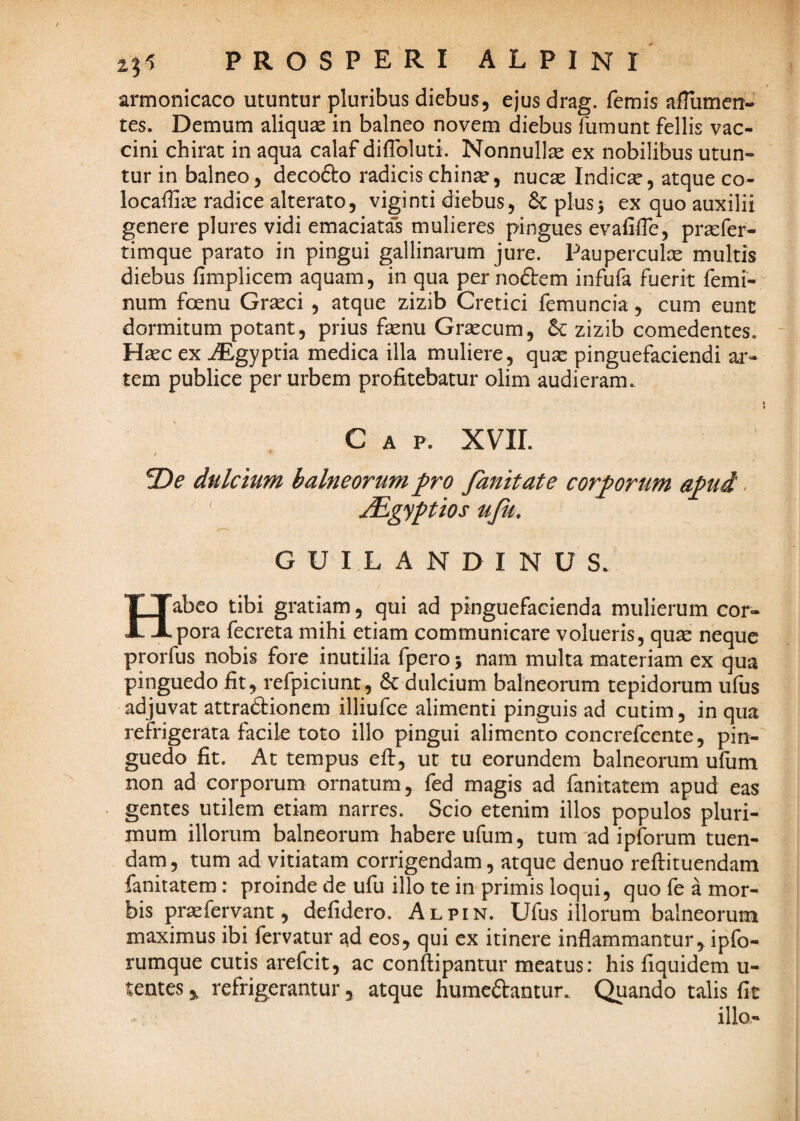 armonicaco utuntur pluribus diebus, ejus drag. femis aflumen- tes. Demum aliquse in balneo novem diebus fumunt fellis vac¬ cini chirat in aqua calaf diiToluti. Nonnulla ex nobilibus utun¬ tur in balneo, decofto radicis chinse, nucse Indica, atque co- locaffiae radice alterato, viginti diebus, Seplus^ ex quo auxilii genere plures vidi emaciatas mulieres pingues evafilTe, prxfer- timque parato in pingui gallinarum jure. Pauperculx multis diebus fimplicem aquam, in qua per noftem infufa fuerit femi¬ num foenu Grasci , atque zizib Cretici femuncia, cum eunt dormitum potant, prius fsenu Grascum, zizib comedentes. Hsec ex ABgyptia medica illa muliere, quse pinguefaciendi ar¬ tem publice per urbem profitebatur olim audieram. C A P. XVIL 2)^ dulcium balneorum fro fanitate cor;^orum aj^ui. ' Mgypios uju. GUILANDINUS. Habeo tibi gratiam, qui ad pinguefacienda mulierum cor¬ pora fecreta mihi etiam communicare volueris, qu^e neque prorfus nobis fore inutilia fpero 5 nara multa materiam ex qua pinguedo fit, refpiciunt, 6c dulcium balneorum tepidorum ufiis adjuvat attradtionem illiufce alimenti pinguis ad cutim, in qua refrigerata facile toto illo pingui alimento concrefeente, pin¬ guedo fit. At tempus eft, ut tu eorundem balneorum ufum non ad corporum ornatum, fed magis ad fanitatem apud eas gentes utilem etiam narres. Scio etenim illos populos pluri¬ mum illorum balneorum habere ufum, tum ad ipforum tuen¬ dam , tum ad vitiatam corrigendam, atque denuo reftituendam fanitatem: proinde de ufu illo te in primis loqui, quo fe a mor¬ bis pr^fervant, defidero. Alpin. Ufus illorum balneorum maximus ibi fervatur ad eos, qui ex itinere inflammantur, ipfo- rumque cutis arefeit, ac conftipantur meatus: his fiquidem u- tentes ^ refrigerantur, atque humedfantur. Quando talis fit illo,-