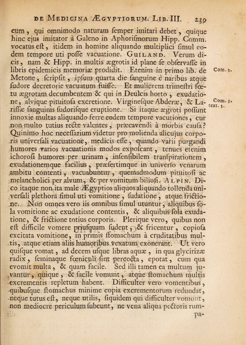 cum 5 qui omnimodo naturam femper imitari debet, quique hinc ejus imitator a Galeno in Aphorifmorum Hipp. Comm. vocatus eft, itidem in homine aliquando multiplici fimul eo¬ dem tempore uti pofle vacuatione. GuiLx^nd. Verum di¬ cis, nam & Hipp. in multis aegrotis id plane fe obfervafTe in libris epidemicis memorise prodidit. Etenim in primo lib. de Metone , fcripfit, ipfum’ quarta die fanguine e naribus atque fudore decretorie vacuatum fuifle. Et mulierem .trimeftri foe- tu ^grptam decumbentem & qui in Deulcis horto , exudacio- ne, alvique pituitpfa excretione. Virginefque Abderic, & La- rifTie fanguinis fudorifque eruptione. Si itaque aegroti poffunt innoxie multas aliquando ferre eodem tempore vacutiones, cur non multo tutius redte valentes, pracavendi a morbis caufa? Quinimo hoc neceflarium videtur pro molienda alicujus corpo¬ ris univerfali vacuatione, medicis effe , a quando varii purgandi humores varios vacuationis modos expofeant, tenues etenim ichorofi humores per urinam , infenfibilem tranfpirationem, exudationemque facilius, prafertimque in univerfo venarum ambitu contenti, vacuabuntur, quemadmodum pituitofi ac melancholici per alvum., Scoper vpmituin bilioli. A l pi n. Di¬ co itaque nondta male iEgyptios aliquos aliquando tollenda uni¬ verfali plethora fimul uti vomitione , fudatione , atque/friftio- ne.. Non omnes vero iis omnibus fimul utuntur, aliquibus fo- la vomitione ac exudatione contentis, dc aliquibiis fola 'exuda- tione, & fridlione totius corporis. Plerique vero, quibus non eft difficile vomere priufquam fudent ^ fricentur , copiofa excitata vomitione, iii primis ftomachum a cruditatibus mul¬ tis, atque etiam aliis humoribus Vexatum exonerant. Ut vero quifque vomat, ad decem ufque libras aqu^e , in qua glycirizse radix , feminaque fpenicpli fint perco&a , epotat, cum qua evomit multa , 6c quam facile. Sed illi tamen ea multum ju- ,vantur, qiiique , 6c facile vomunt, atque ftomachum multis excrementis repletum habent. Difficulter vero vomentibus, quibufque ftomachus minime copia excrementorum redundat, neque tutus eft, neque utilis, fiquidem qui difficulter vomunt, non mediocre periculum fubeunt, ne vena aliqua pedtoris rum» pa- Com. 5. Com. 3» text. 3.