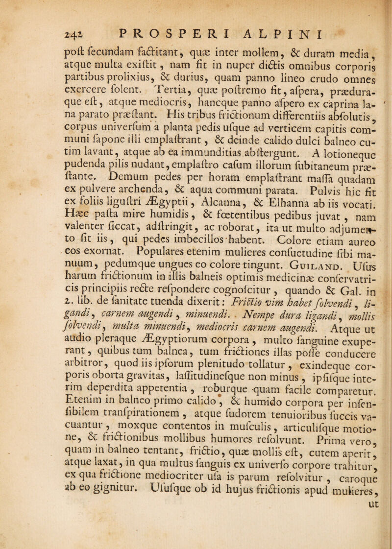 poft fecundam fa^itant, quse inter mollem, & duram media , atque multa exiflit, nam fit in nuper didis omnibus corporis partibus prolixius, 6c durius, quam panno lineo crudo omnes exercere folent. Tertia, qua: pofiremo fit, afpera, prsedura- que efi:, atque mediocris, hancque panno afpero ex caprina la- ' na parato pr^fiant. His tribus fridionum differentiis abfolutis corpus univerfum* a planta pedis ufque ad verticem capitis com¬ muni fapone illi emplaffrant, 6c deinde calido dulci balneo cu- tim lavant, atque ab ea immunditias abfiergunt. A lotioneque pudenda pilis nudant, emplafiro cafiim illorum fubitaneum prse- fiante. Demum pedes per horam emplaftrant maffa quadam ex pulvere archenda, d: aqua communi parata. Pulvis hic fit ex foliis ligufiri ^gyptii, Alcanna, 6c Elhanna ab iis vocati. H^c pafia mire humidis, 6c foetentibus, pedibus juvat , nam valenter ficcat, adftringit, ac roborat, ira ut multo adjume»- to fit iis, qui pedes imbecillos-habent. Colore etiam aureo - eos exornat. Populares etenim mulieres confuetudine fibi ma¬ nuum, pedumque ungues eo colore tingunt. Guiland. Ufus harum fridionum in illis balneis optimis medicina confervatri- cis principiis rede refponderc cognofeitur , quando 6c Gal. in 2. lib. de fanitate tuenda dixerit; Fri^iio vim habet fohendi ^ li¬ gandi^ carnem augendi ^ minuendi. . Nempe dura ligandi.^ mollis folvendi^ multa minuendimediocris carnem augendi. Atque ut audio pleraque TEgyptiorum corpora , multo fanguine exupe- rant, quibus tum balnea, tum fridiones illas pofie conducere arbitror, quod iis ipforum plenitudo tollatur , exindeque cor¬ poris oborta gravitas, lafiitudinefque non minus, ipfifque inte- rim depeidita appetentia , rol^uique quam facile comparetur. Etenim in balneo primo calido* & humido corpora per infen- fibilem tranfpirationem , atque fudorem tenuioribus fuccis va¬ cuantur , moxque contentos in mufculis, articulifque motio¬ ne, d: fridionibus mollibus humores refolvunt. Prima vero quam in balneo tentanc, fridio, quae mollfs eft, cutem aperit^ atque laxat, in qua multus fanguis ex univerfo corpore trahitur^ ex qua fridione mediocriter ufa is parum refolvitur , caroque ab eo gignitur. Ulufque ob id hujus fridionis apud mulieres, ut