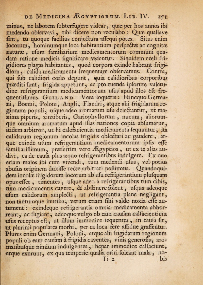 minus, ne laborem fubterfugerc videar, quae per bos annos ibi' medendo obrervavi, tibi dicere non recufabo : Quae qualiave fint, tu quoque facilius conjectura afTequi potes. Situs enim locorum, hominumque loca habitantium perfpe&ae ac cognitae naturae, ufum familiarium medicamentorum communi qua^ dam ratione medicis fignificare videntur. Siquidem coeli fri’' gidiores plagas habitantes , quod corpora exinde habeant frigis diora, calida medicamenta frequentare obfervamus. Contra, qui fub calidiori coelo degunt, quia calidioribus corporibus praediti funt, frigida appetunt, ac pro tuenda ipforum valetu*^ dine refrigerantium medicamentorum ufus apud illos efl fre^ quentiffimus. Guiland. Vera loqueris : Hincque Germa¬ ni, Boemi, Poloni, Angli, Flandri, atque alii frigidarum re¬ gionum populi, ufque adeo aromatum ufu deleftantur, ut ma¬ xima piperis, zinziberis, Gariophyllorum ,* nucum, aliorum¬ que omnium aromatum apud illas nationes copia abfumatur, itidem arbitror, ut hi calefacientia medicamenta fequuntur, ita calidarum regionum incolas frigidis obleCtari ac gaudere , at¬ que exinde ufum refrigerantium medicamentorum ipfis efTe familiariflimum 5 praefertim vero AEgyptios , ut ex te alias au¬ divi , ea de caufa plus ^quo refrigerantibus indulgere. Ex quo etiam malos ibi cum vivendi, tum medendi ufus, vel potius abufus originem duxifle re&e arbitrari poflumiis. Quandoqui¬ dem incolse frigidorum locorum ab ufu refrigerantium plufquam opus efTet, timentes , ufque adeo a refrigerantibus tum cibis, tum medicamentis cavere, 6c abftinere folent, ufque adeoque ufum calidorum amplefti, ut refrigerantia plane negligant, non tantumque inutilia, verum etiam fibi valde noxia efle au¬ tument : exindeque refrigerantia omnia medicamenta abhor¬ reant, ac fugiant, adeoque vulgo ob eam caufam calfacientium ufus receptus eft, ut illum immodice fequentes , in caufa fit , ut plurimi populares morbi , per ea loca fere aflidue grafientur. Plures enim Germani, Poloni, atque alii frigidarum regionum populi obeam caufam a frigidis caventes, vinis generofis, aro- matibufque nimium indulgentes, hepar immodice calfaciunt, atque exurunt, ex qua temperie qualia oriri foleant mala , no¬ li z bis