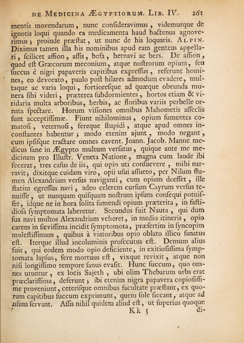 mentis movendarum, nunc confideravimus , videmurque de ignotis loqui quando ca medicamenta haud hadtenus agnove¬ rimus 5 proinde prasftat, ut nunc de his loquaris. Adpin. Diximus tamen illa his nominibus apud eam gentem appella¬ ri 5 fcilicet affion , affis , bofa , bernavi ac bers. De afEon , quod eft Graecorum meconium, atque noftrorura opium, feo fuccus e nigri papaveris capitibus exprefTus , refemnt homi¬ nes, eo devorato, paulo poft hilares admodum evadere, mul^ taque ac varia loqui, fortiorefque ad quaque obeunda mu¬ nera fibi videri , prsetetea fubdormientes, hortos etiam & vi¬ ridaria multa arboribus, herbis, ac floribus variis perbelle or¬ nata fpefliar e. Horum vifiones omnibus Mahometis alTeclis funt acceptiffimae. Fiunt nihilominus, opium fumentes co- matofi , veternofi, fereque ftupidi, atque apud omnes in- conflantes habentur 5 modo etenim ajunt, modo negant 5 cum ipfifque tradlare omnes cavent. Joann. Jacob. Manne me¬ dicus fane in AEgypto multum verfatus, quique ante me me¬ dicinam pro llluftr. Veneta Natione, magna cum laude ibi fecerat, tres cafiis de iis, qui opio uti confuevere , mihi nar¬ ravit > dixitque cuidam viro 5 opii ufui aflueto, per Nilum flu¬ men Alexandriam verfus naviganti, cum opium deeflet, ille ftatim egreflus navi , adeo celerem curfum Cayrum verfus te- nuifle , ut nunquam quifquam noftrum ipfum confequi potuif- fet, idque ne in hora folita fumendi opium pr^terita , in falH- diofa fymptomata laberetur. Secundus fuit Nauta , qui dum fua navi multos Alexandriam veheret, in medio itineris , opio carens in feviffima incidit fymptomota, praefertim in fyncopim molefliflimam , quibus a viatoribus opio oblato illico lanatus 'eft. Iterque illud incolumiriis profecutus eft. Demum alius fuit, qui eodem modo opio deficiente, in exitio fiflim a fymp¬ tomata lapfus, fere mortuus eft , vixque revixit, atque non nifi longiftimo tempore fanus evafit. Hunc fuccum, quo om¬ nes utuntur , ex locis Sajeth , ubi olim Thebarum urbs erat prseclariflima, deferunt 5 ibi etenim nigra papavera copiofiffi- me proveniunt, ceterifque omnibus facultate praeftant, ex quo¬ rum capitibus fuccum exprimunt, quem fole ficcant, atque ad iifum fervant. Affis nihil quidem aliud eft, ut fuperius quoque Kk 3 di»