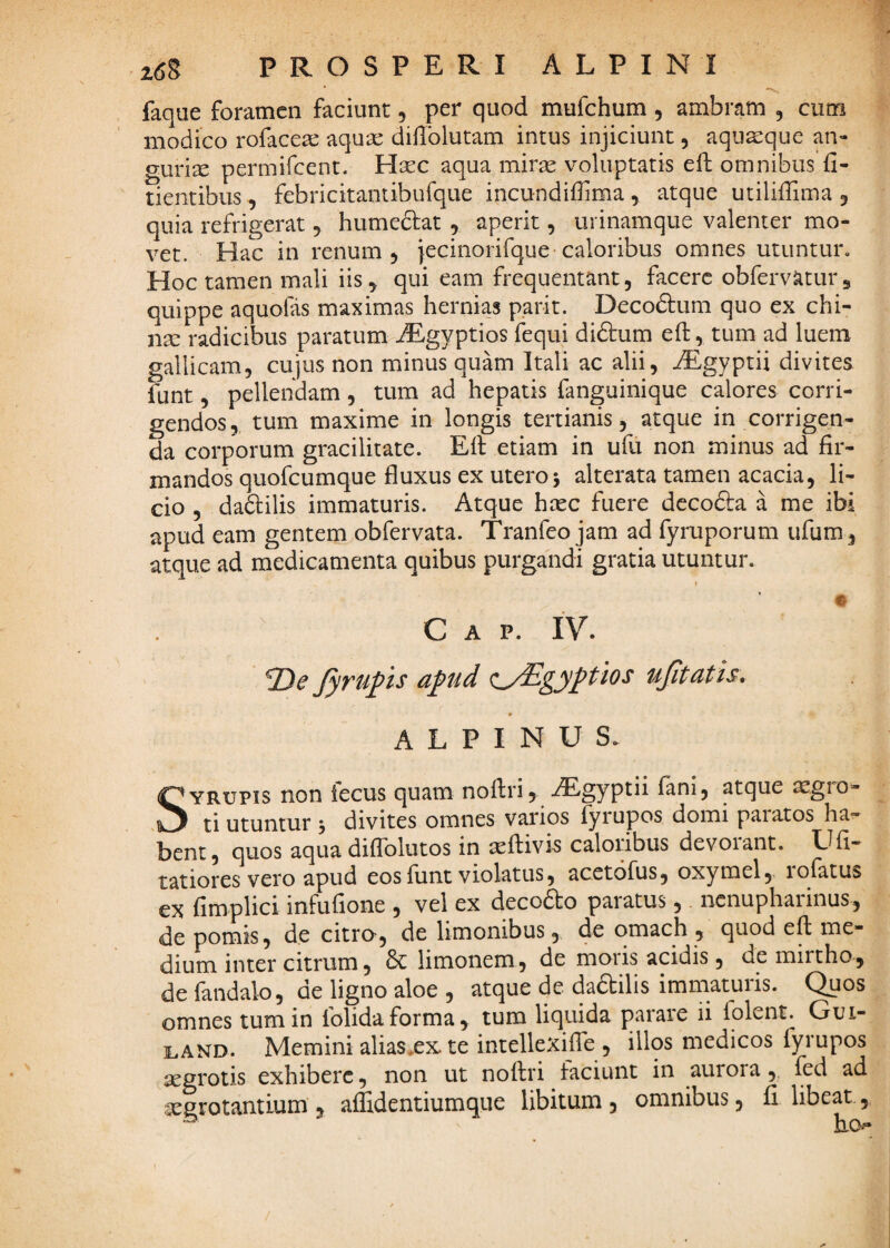 * -V, faque foramen faciunt, per quod mufehum, ambram , cum modico rofaceac aqux dillblutam intus injiciunt, aqua:que au¬ guriae permifeent. Hcec aqua mir^ voluptatis efl: omnibus fi- tientibus, febricitantibufque incundifiima , atque utiliilima 3 quia refrigerat, humeclat , aperit, urinamque valenter mo¬ vet. Hac in renum 3 iecinorifque caloribus omnes utuntur. Hoc tamen mali iis, qui eam frequentant, facere obfervatur, quippe aquofas maximas hernias parit. Decodum quo ex chi- nar radicibus paratum ^gyptios fequi diftum eft, tum ad luem gallicam, cujus non minus quam Itali ac alii, .zEgyptii divites funt, pellendam, tum ad hepatis fanguinique calores corri¬ gendos, tum maxime in longis tertianis, atque in corrigen¬ da corporum gracilitate. Efi: etiam in ufii non minus ad fir¬ mandos quofeumque fluxus ex utero j alterata tamen acacia, li¬ cio , daftilis immaturis. Atque heee fuere dccofta a me ibi apud eam gentem obfervata. Tranfeo jam ad fyruporum ufum , atque ad medicamenta quibus purgandi gratia utuntur. t C A P. IV. 2)^ Jyrupis apud ^^^/Egyptios ujitatis, ALPINUS. SYRUPis non fecus quam noflri, iEgyptii fani, atque ^gro- ti utuntur 3 divites omnes varios fyrupos domi paratos ha^ bent 5 quos aqua diflblutos in asflivis caloribus devoiant. Ufi- tatiores vero apud eos fiint violatus, acetofus, oxymel, lofatus ex fimplici infufione , vel ex decodo paratus, nenupharinus, de pomis, de citro-, de limonibus, de omach , quod efl me¬ dium inter citrum, & limonem, de moris acidis, de mirtho, de fandalo, de ligno aloe , atque de dadbilis immaturis. Quos omnes tum in folidaforma, tum liquida parare ii lolent. Gui- ]LAND. Memini aliasXX te intellexifie , illos medicos fyrupos xgrotis exhibere, non ut noflri faciunt in aurora,, fed ad xgrotantium , affidentiumque libitum , omnibus, fi libeat,