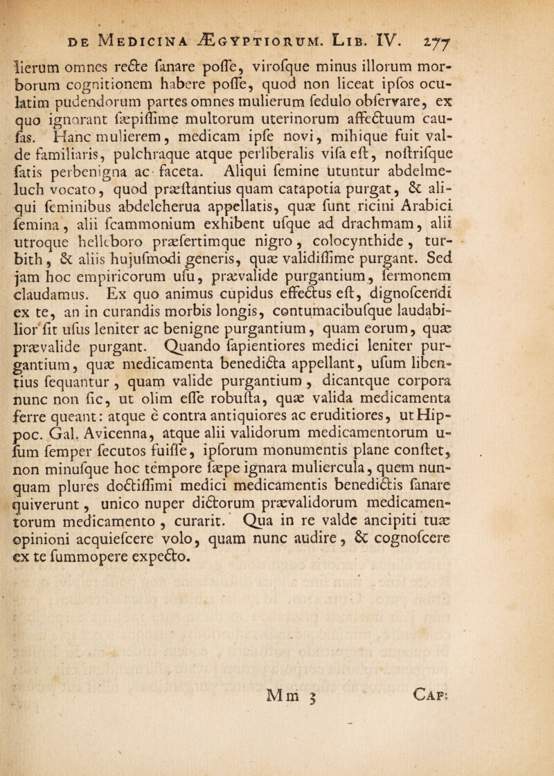 lierum omnes refte fanare pofle, virofque minus illorum mor¬ borum cognitionem habere pofTe, quod non liceat ipfos ocu- latim pudendorum partes omnes mulierum fedulo obfervare, ex quo ignorant faepiffime multorum uterinorum affeftuum cau- fas. Hanc mulierem5 medicam ipfe novi, mihique fuit val¬ de familiaris, pulchraque atque perliberalis vifaeft, noftrifque fatis perbenigna ac-faceta. Aliqui femine Utuntur abdeime- luch vocato, quod prseflantius quam catapotia purgat, & ali¬ qui feminibus abdeleherua appellatis, qua^ funt ricini Arabici femina, alii fcammonium exhibent ufque ad drachmam, alii utroque helleboro praefertimque nigro, colocynthide , tur- bith , aliis hujufmodi generis, quse validiflime purgant. Sed jam hoc empiricorum ufu, praevalide purgantium , fermonem claudamus. Ex quo animus cupidus effe6tus eft, dignofceudi ex te, an in curandis morbis longis, contumacibufque laudabi¬ lior'fit ufus leniter ac benigne purgantium, quam eorum, quae praevalide purgant. Quando fapientiores medici leniter pur¬ gantium, quae medicamenta benedifta appellant , ufum liben¬ tius fequantur , quam valide purgantium , dicantque corpora nunc non fic, ut olim efle robufta, quae valida medicamenta ferre queant: atque e contra antiquiores ac eruditiores, utHip- poc. Gal, Avicenna, atque alii validorum medicamentorum u- llim femper fecutos fuiffe, ipforum monumentis plane confiet, non minufque hoc tempore fcpe ignara muliercula, quem nun¬ quam plures doftifiimi medici medicamentis benedidis fanare quiverunt, unico nuper diftorum praevalidorum medicamen¬ torum medicamento , curarit. Qiia in re valde ancipiti tuae opinioni acquiefeere volo, quam nunc audire, 6c cognofeere €x te fummopere expe£to. Mm y 5 Cap;