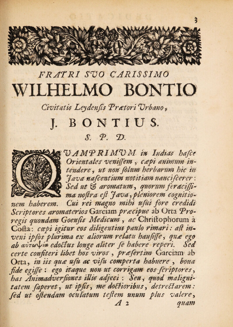 ? FRATRI SVO CARISSIMO Civitatis Leydenfis Fratori Drbamf J. B O N T I U S. s. P. ®. ^ RIM^M in Indias hafce Orientales venijfem , c£pi dnim'nm m- tendere i ut nen folnm hefba^tim hic iit ^ava nafcentium noutidm nancifceter: Sed ut & aromdtum^i qmrum ferdciffi-- ma mfird ejl Jdvdyf lewiofem cognitio^^ nem haberem. Cui rei magno mihi ujui fore credidi Scriptores aromaterios Garciam fr£cifue ab Orca Tro- regis quondam Goenfis Medicum , ac Chriftophorum a Cofta: coe^i igitur eos diligentimfaulo rimari: ad in^ veni ipfos plurima ex aliorum relatu hauffe^ qu£ ego ab avTCd^ioi edoltus longe aliter fi habere referi. Sed certe confiteri libet hos viros , praefertim Garciam» ab Orta 5 in iis qu£ ufU ac vifu comperta habuere , bona fide egipfe : ego itaque mn ut Corrigam eos fCriptores y has Animadverfiones iUk adjeci : Seu quod malignk tat em faperety ut ipfis y me doBioribus y de tr e liarem: fid ut ofiendam oculatum te fi em unum plus valere y A 2 quam