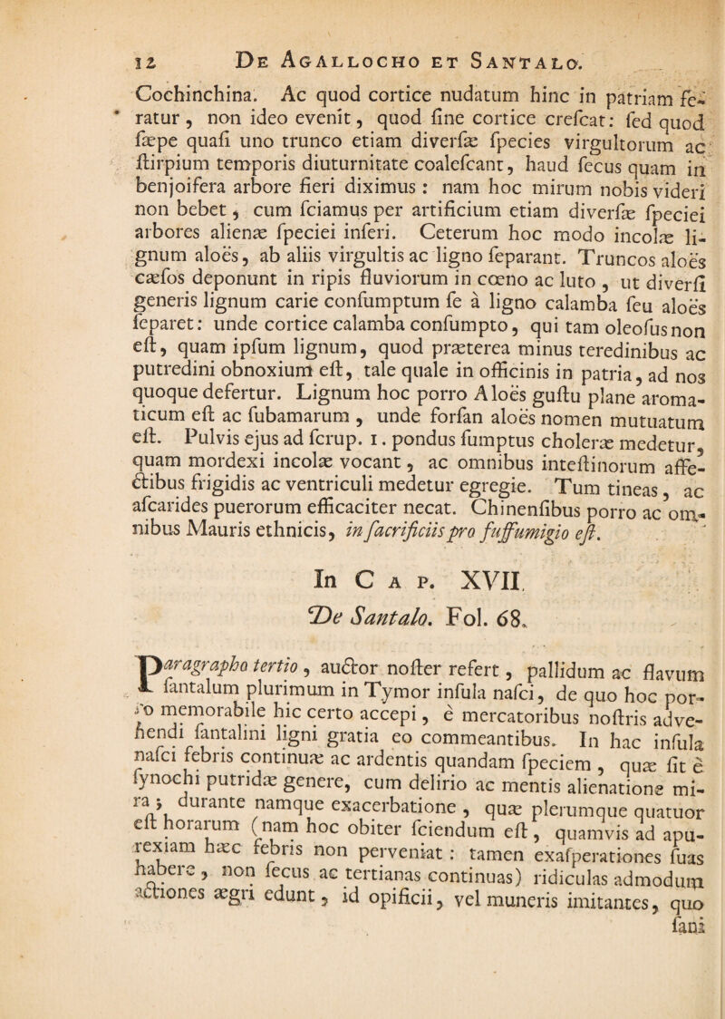 iz De Agallocho ET Santald. Cochinchina. Ac quod cortice nudatum hinc in patriam fc* ratur , non ideo evenit, quod fine cortice crefcat; fcd quod fiepe quafi uno trunco etiam diverfe fipecies virgultorum ac Hirpium temporis diuturnitate coalefcant, haud fecus quam in benjoifera arbore fieri diximus: nam hoc mirum nobis videri non bebet, cum fciamus per artificium etiam diverfie fpeciei arbores aliena fpeciei inferi. Ceterum hoc modo incolre li¬ gnum aloes, ab aliis virgultis ac ligno feparant. Truncos aloes csefos deponunt in ripis fluviorum in coeno ac luto , ut diverfi generis lignum carie confumptum fe a ligno calamba feu aloes feparet; unde cortice calamba confumpto, qui tam oleofusnon eft, quam ipfum lignum, quod pr^terea minus teredinibus ac putredini obnoxium efl:, tale quale in officinis in patria, ad nos quoque defertur. Lignum hoc porro Aloes guftu plane aroma¬ ticum efl: ac fubamarum , unde forfan aloes nomen mutuatum efl. Pulvis ejus ad fcrup. i. pondus fumptus cholerse medetur quam mordexi incolae vocant, ac omnibus inteflinorum afFe- dibus frigidis ac ventriculi medetur egregie. Tum tineas ac afcarides puerorum efficaciter necat. Chinenfibus porro ac ^om¬ nibus Mauris ethnicis, infacrificiispro fnffumigio eft. In C A P. XVII ; Santalo. Fol. 68. Paragrapho tertio , auftor nofter refert, pallidum ac flavum fantalum plurimum in Tymor infula nafci, de quo hoc por- memorabile hic certo accepi, e mercatoribus noftris adve- fiendi fantalini ligni gratia eo commeantibus. In hac infula nafci febris continux ac ardentis quandam fpeciem qute fit e fynoehi putridie genere, cum delirio ac mentis alienatione mi- ry durante namque exacerbatione , qua; plerumque quatuor eft horarum ( nam hoc obiter fciendum eft, quamvis L apu- -lexiam hsc febns non perveniat: tamen exafperationes Cuas habere, non fecus ac tertianas continuas) ridiculas admodum aonones aegri edunt, id opificii, vel muneris imitantes, quo fani