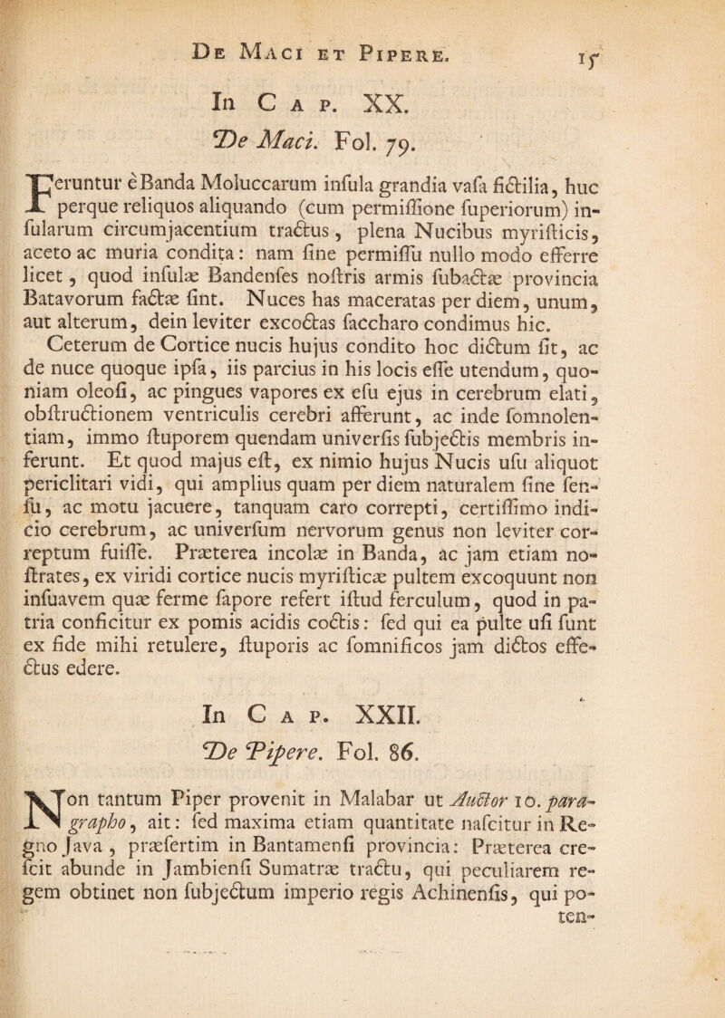 In Gap. XX. T)e Mac i, Fol. 79. Feruntur eBanda Moluccarum infula grandia vafi fidilia, huc perque reliquos aliquando (cum permiffione fuperiorum) in¬ fularum circumjacentium traftus, plena Nucibus myrifticisj aceto ac muria condita: nam fine permifili nullo modo efferre licet 5 quod infulae Bandenfes nofiris armis fubaftas provincia Batavorum fadae fint. Nuces has maceratas per diem, unum, aut alterum, dein leviter excoftas faccharo condimus hic. Ceterum de Cortice nucis hujus condito hoc didtum fit, ac de nuce quoque ipfa, iis parcius in his locis efle utendum, quo¬ niam oleofi, ac pingues vapores ex efu ejus in cerebrum elati, obfiruftionem ventriculis cerebri afferunt, ac inde fomnolen- tiam, immo fluporem quendam univerfis fubjeftis membris in¬ ferunt. Et quod majus efl, ex nimio hujus Nucis ufu aliquot periclitari vidi, qui amplius quam per diem naturalem fine fen¬ ili, ac motu jacuere, tanquam caro correpti, certifiimo indi¬ cio cerebrum, ac univerfum nervorum genus non leviter cor¬ reptum fuifie. Pr^terea incolse in Banda, ac jam etiam no- ftrates, ex viridi cortice nucis myriflicae pultem excoquunt non infuavem quae ferme fapore refert iflud ferculum, quod in pa¬ tria conficitur ex pomis acidis coftis: fed qui ea pulte ufi funt ex fide mihi retulere, ftuporis ac fomnificos jam diftos effe- ftus edere. In Gap. XXII. T>e Timere, Fol. 86. Non tantum Piper provenit in Malabar ut JluBor 10. para-^ grapho, ait: fed maxima etiam quantitate nafeitur in Re¬ gno Java, praefertim in Bantamenfi provincia: Praeterea cre- fcit abunde in Jambienfi Sumatrae tradtu, qui peculiarem re¬ gem obtinet non fubjedum imperio regis Achinenfis, qui po-