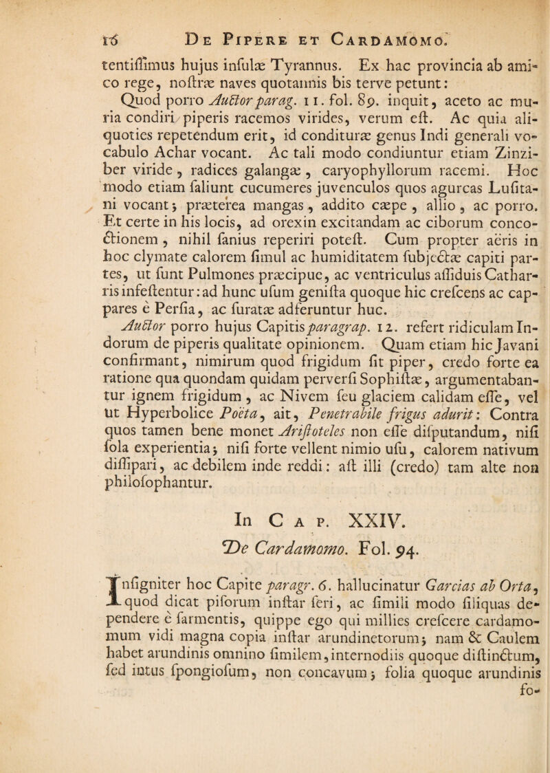De Pipere et Cardamomo. tentiflimus hujus infulae Tyrannus. Exvhac provincia ab ami¬ co rege, noftrae naves quotannis bis terve petunt: Quod porro AuUorparag. 11. fol. 89. inquit, aceto ac mu¬ ria condiri/piperis racemos virides, verum eft. Ac quia ali¬ quoties repetendum erit, id conditura: genus Indi generali vo¬ cabulo Achar vocant. Ac tali modo condiuntur etiam Zinzi- ber viride , radices galangae , caryophyllorum racemi. Hoc modo etiam faliunt cucumeres juvenculos quos agurcas Lufita- ni vocant > prieterea mangas ^ addito caepe , allio , ac porro. Et certe in his locis, ad orexin excitandam ac ciborum conco- ftionem , nihil fanius reperiri poteft. Cum propter aeris in hoc clymate calorem fimul ac humiditatem fubjciStge capiti par¬ tes, ut funt Pulmones prsecipuc, ac ventriculus affiduisCathar- risinfeflenturiad hunc ufum genifta quoque hic crefcens ac cap¬ pares e Perfia, ac furatse adferuntur huc. AuElor porro hujus Q^pixX^paragrap. 12. refert ridiculam In¬ dorum de piperis qualitate opinionem. Quam etiam hic Javani confirmant, nimirum quod frigidum fit piper, credo forte ea ratione qua quondam quidam perverfi Sophift^, argumentaban¬ tur ignem frigidum , ac Nivem feu glaciem calidam efTe, vel ut Hyperbolice Poeta, ait, Penetrabile frigus adurit: Contra quos tamen bene monti Ariftoteles non efle difputandum, nifi fola experientia > nifi forte vellent nimio ufu, calorem nativum difhpari, ac debilem inde reddi; afl illi (credo) tam alte non philofophantur. In Gap. XXIV. Cardamomo. Fol. 94. Infigniter hoc Capite paragr. 6. hallucinatur Garcias ah Orta^ quod dicat piforuni inftar feri, ac fimili modo filiquas de¬ pendere e farmentis, quippe ego qui millies crefcere cardamo- mum vidi magna copia inftar arundinetorum 5 nam 6c Caulem habet arundinis omnino fimilem,internodiis quoque diftindlum, fed intus fpongiofum, non concavum 5 folia quoque arundinis fo-