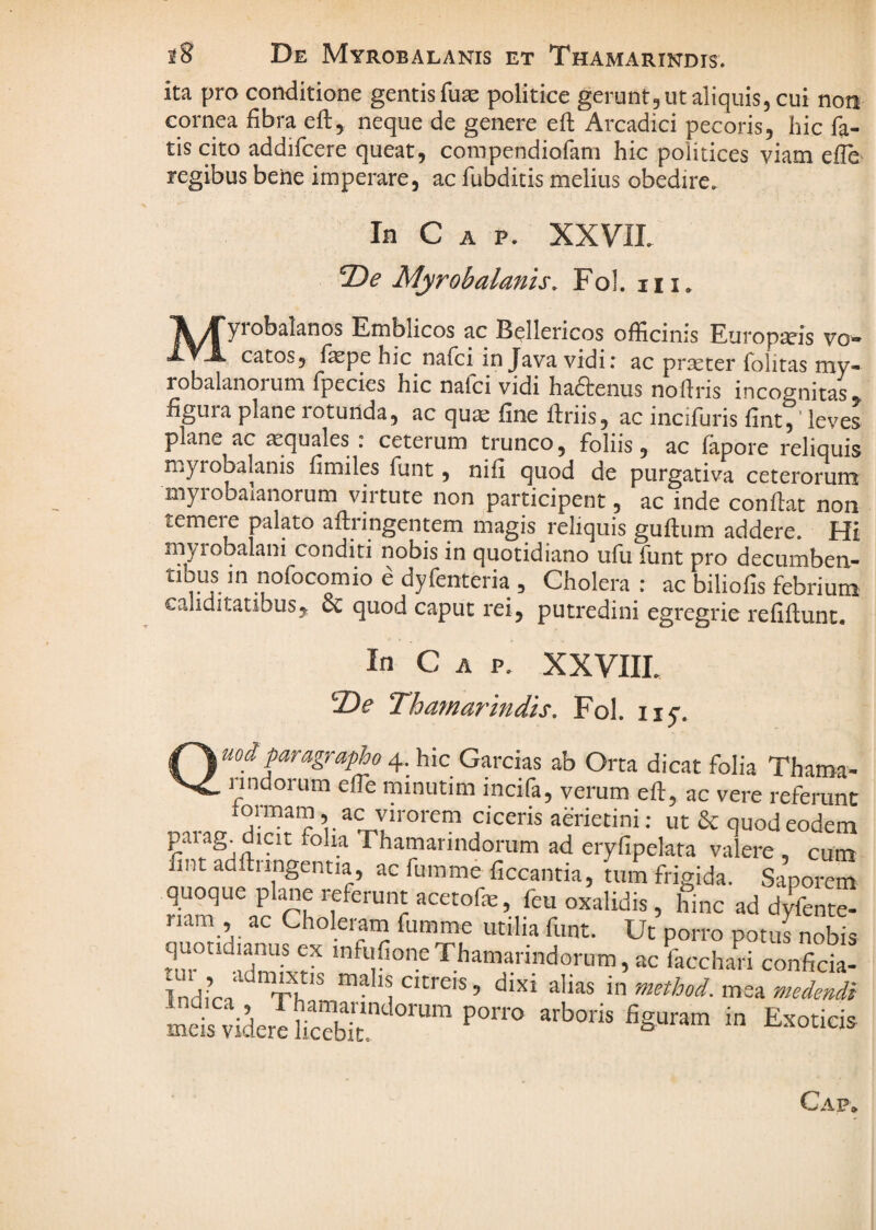 iB De Myrobalanis et Thamarindis. ita pro conditione gentis fuae politice gerunt, ut aliquis, cui non cornea fibra eft, neque de genere ell: Arcadici pecoris, hic fa¬ tis cito addifcere queat, compendiofam hic politices viam efle- regibus bene imperare, ac fubditis melius obedire. In C A p. XXVIL De Myrobalanis. Fol. iii. ^^Tyrobalanos Emblicos ac Bellericos officinis Europxis vo- catos, fepe hic nafci in Java vidi: ac praeter folitas my- robalanorum fpecies hic nafci vidi haftenus nollris incognitas, figura plane rotunda, ac quae fine ftriis, ac incifuris fint,' leves plane ac xquales : ceterum trunco, foliis, ac lapore reliquis myrobalanis fimiles funt, nifi quod de purgativa ceterorum myrobalanorum virtute non participent, ac inde confiat non temere palato aftringentem magis reliquis guftum addere. Hi myiobalani conditi nobis in quotidiano ufu funt pro decumben- tibus in nofocomio e dyfenteria , Cholera : ac biliofis febrium cahditaubus, cc quod caput rei, putredini egregide refiftunt. In C A p. XXVIIL De Thamarindis. Fol. iiy. uoiparagrapho A^.yic_Gixcx‘A.% ab Orta dicat folia Thama- rindorum efle minutim incifa, verum eft, ac vere referunt ’ ac yirorem ciceris aerietini: ut & quod eodem paiag. dicit foha Thamarindorum ad eryfipelata valere, cum fint adftnngentia, ac fumme ficcantia, n,m frigida. Saporem quoque plane referunt acetofe, feu oxalidis, hinc ad dyfenre- riam , ac Choleram fumme utilia funt. Ut porro potuLobis quotidianus ex mfufioneThamarindorum, ac facchari conficia- Tnd.Vi*' Citreis, dixi alias in method. mea medendi LetwtefS