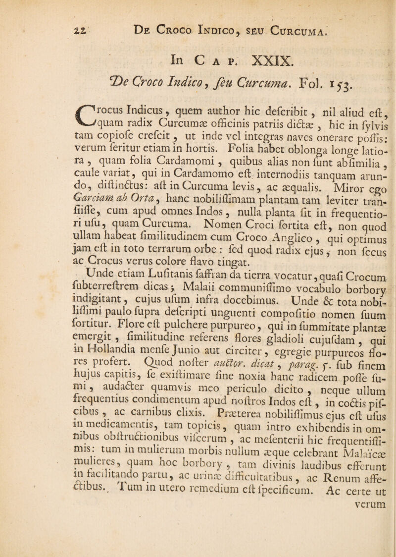 zz De Croco Indico, seu Curcuma. In C A p: XXIX. 2)<? Croco Indico^ feu Curcuma, Fol. Crocus Indicus, quem author hic defcribit, nil aliud eft, quam radix Curcumae officinis patriis di£i:^ 3 hic in fylvis tam copiofe crefeit , ut inde vel integras naves onerare poffis; verum feritur etiam in hortis. Folia habet oblonga longe latio¬ ra 5 quam folia Cardamomi , quibus alias non funt abfimilia , caule variat, qui in Cardamomo eft internodiis tanquam arun¬ do, diftinftus; ad in Curcuma levis, ac aqualis. Miror ego Garciam ah Orta, hanc nobiliffimam plantam tam leviter tran- fiiffie, cum apud omnes Indos, nulla planta fit in frequentio- riufu, quam Curcuma. Nomen Croci fortita eft, non quod ullam habeat fimilitudinem cum Croco Anglico , qui optimus jam ed in toto terrarum orbe : fed quod radix ejusnon fecus ac Crocus verus colore flavo tingat. Unde etiam Lufitanisfaffran da tierra vocatur,quafiCrocum ffibteiiedrem dicas , IVIalaii communiffimo vocabulo borbory indigitant, cujus ufum infra docebimus. Unde & tota nobi- liffimi paulo fupra defciipti unguenti compofitio nomen fuum fortitur. Flore ed pulchere purpureo, qui in fummitate plantae emergit , fimilitudine referens flores gladioli cujufdam , qui iiiHollandia menfeJunio aut circiter, egregie purpureos flo- les^ prolei t. Qtiod nodei auCtor. dicat, para^. p. flib flnem hujus capitis, fe exidimare fine noxia hanc radicem pofle fu¬ mi , audader quamvis meo periculo dicito , neque ullum frequentius condimentum apud nodros Indos ed , in coftis pif. cibus, ac carnibus elixis. Prasterea nobiliffimus ejus ed ufus in medicamentis, tam topicis, quam intro exhibendis in om¬ nibus obdrudionibus vifcerum , ac mefenterii hic frequentiffi- mis: tum in mulierum morbis nullum asque celebrant MalaVc^e midieies, quam hoc borbory , tam divinis laudibus efferunt a-u urinae difficultatibus, ac Renum affe- cubus. Tum in utero remedium ed fpecificum. Ac certe ut verum