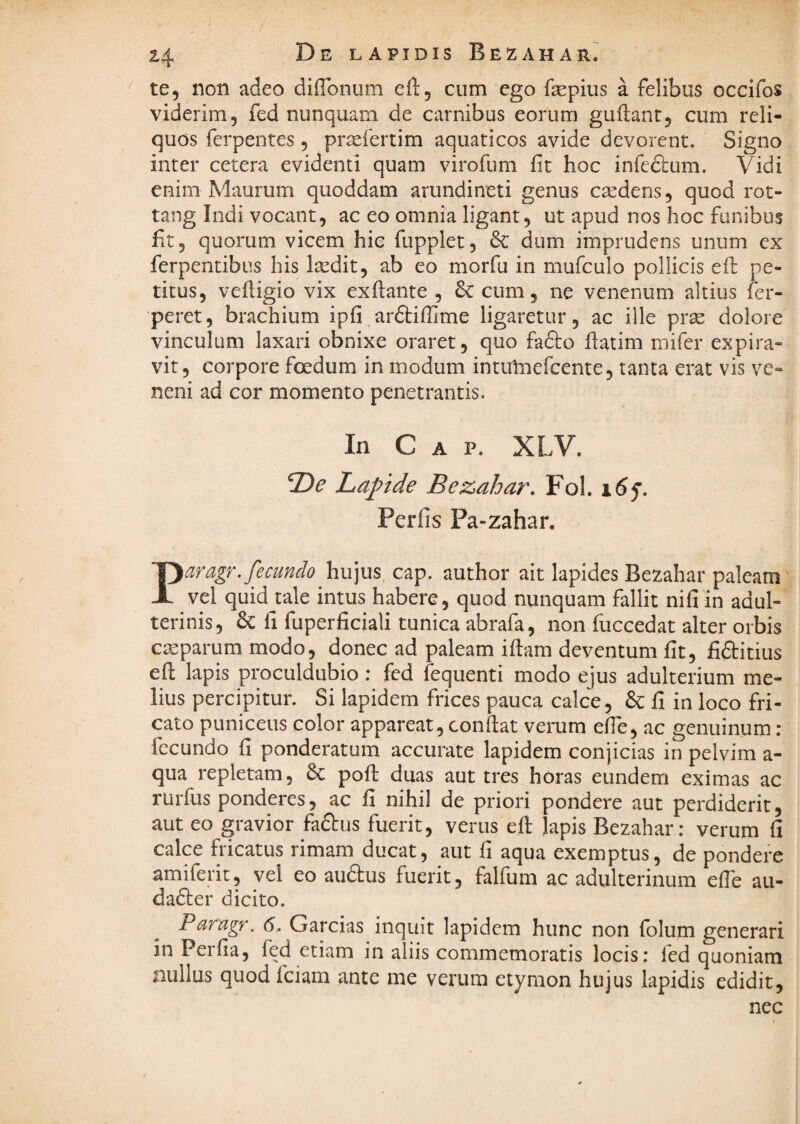 te, non adeo diflbnum eft, cum ego fepius a felibus occifos viderim, fed nunquam de carnibus eorum guftanc, cum reli¬ quos ferpentes, praefertim aquaticos avide devorent. Signo inter cetera evidenti quam virofum fit hoc infecbum. Vidi enim Maurum quoddam arundineti genus cxdens, quod rot- tang Indi vocant, ac eo omnia ligant, ut apud nos hoc funibus fit, quorum vicem hic fupplet, dum imprudens unum cx ferpentibus his Isedit, ab eo morfu in mufculo pollicis efL pe¬ titus, vefiigio vix exflante , 6c cum, ne venenum altius fer- peret, brachium ipfi ardtiffime ligaretur, ac ille prse dolore vinculum laxari obnixe oraret, quo fafto fiatim mifer expira- vit, corpore foedum in modum intuliiefcente, tanta erat vis ve¬ neni ad cor momento penetrantis. In C A p. XLV. 2)^ Lapide Bezahar, Fol. i6f, Perfis Pa-zahar. Paragr. fecundo hujus, cap. author ait lapides Bezahar paleam vel quidjale intus habere, quod nunquam fallit nifi in adul¬ terinis, 6c li fuperficiali tunica abrafa, non fuccedat alter orbis cteparum modo, donec ad paleam iftam deventum fit, fiftitius efi: lapis proculdubio : fed fequenti modo ejus adulterium me¬ lius percipitur. Si lapidem frices pauca calce, & fi in loco fri¬ cato puniceus color appareat, confiat verum efie, ac genuinum : fecundo fi ponderatum accurate lapidem conjicias in pelvim a- qua repletam, 6c poft duas aut tres horas eundem eximas ac rurfus ponderes, ac fi nihil de priori pondere aut perdiderit, aut eo gravior faftus fuerit, verus efi lapis Bezahar: verum fi calce fricatus rimam ducat, aut fi aqua exemptus, de pondere amiferit, vei eo aiidus fuerit, falfum ac adulterinum efie au- da6ler dicito. Parugr. 6. Garcias inquit lapidem hunc non fblum generari in Perfia, fed etiam in aliis commemoratis locis: fed quoniam nullus quod fciam ante me verum etymon hujus lapidis edidit, nec