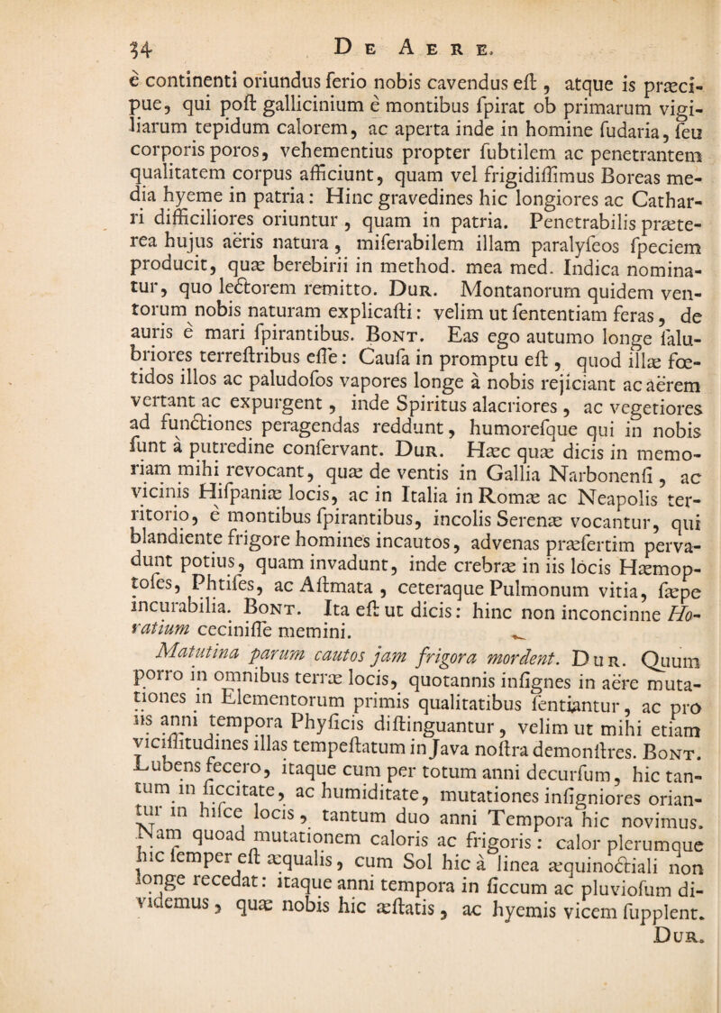 e continenti oriundus ferio nobis cavendus eft , atque is pr^ci- pue5 qui pofl: gallicinium e montibus fpirat ob primarum vigi¬ liarum tepidum calorem, ac aperta inde in homine fudaria, feu corporis poros 5 vehementius propter fubtilem ac penetrantem qualitatem corpus afficiunt, quam vel frigidiffimus Boreas me¬ dia hyeme in patria: Hinc gravedines hic longiores ac Cathar- ri difficiliores oriuntur , quam in patria. Penetrabilis pr^te- rea hujus aeris natura, miferabilem illam paralyfeos fpeciem producit, quae berebirii in method. mea med. Indica nomina¬ tur, quo ledlorem remitto. Dur. Montanorum quidem ven¬ torum nobis naturam explicafti: velim ut fententiam feras, de auris e mari fpirantibus. Bont. Eas ego autumo longe falu- briores terreftribus effie: Caufa in promptu eft , quod illx foe¬ tidos illos ac paludofos vapores longe a nobis rejiciant acuerem vertant ac expurgent, inde bpiritus alacriores , ac vegetiores ad fundtiones peragendas reddunt, humorefque qui in nobis funt a piitiedine confervant. Dur. HcCC quas dicis in memo- riam mihi revocant, qu^ de ventis in Gallia Narbonenfi , ac vicinis Hifpaniie locis, ac in Italia inRomte ac Neapolis ter¬ ritorio, e montibus fpirantibus, incolis Serenae vocantur, qui blandiente frigore homines incautos, advenas prsefertim perva¬ dunt potius, quam invadunt, inde crebrae in iis locis H^mop- toles, Phtifes, ac Aftmata , ceteraque Pulmonum vitia, fepe incurabilia. Bont. Ita eft ut dicis: hinc non inconcinne//o- ratium ceciniffie memini. ^ Matutina parum cautos jam frigora mordent. Dur. Quum quotannis infignes in aere muta¬ tiones in Elementorum primis qualitatibus fentfentur ac pra Phyficis diftinguantur, velim ut mihi etiam vicmitudines illas tempeEatum in Java noftra demoniires. Bont. Dubens fecero, itaque cum per totum anni decurfum, hictan- tum in liccitate, ac humiditate, mutationes infigniores orian- tui in hifce locis , tantum duo anni Tempora hic novimus. Nam quoad mutationem caloris ac frigoris; calor plerumque ic emper efl; a:qualis, cum Sol hic a linea a^quinodfiali non qnge recedat: itaque anni tempora in ficcum ac pluviofum di¬ videmus 3 quae nobis hic leftatis, ac hyemis vicem fupplent. Dur.