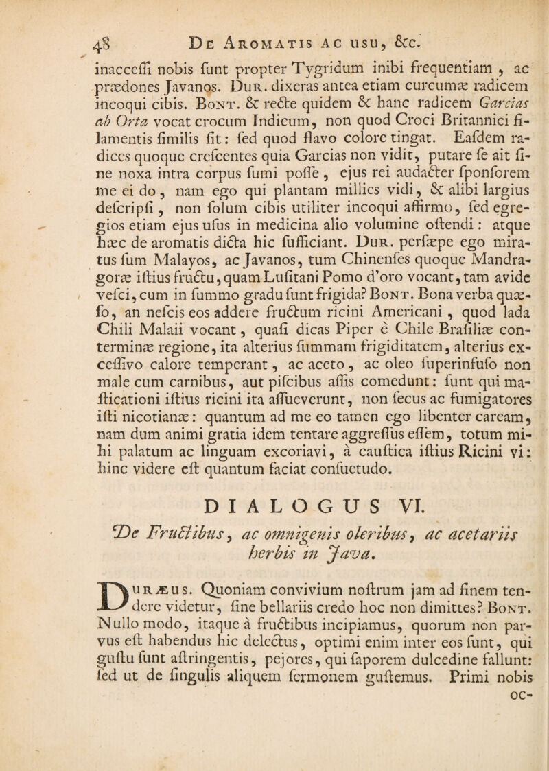 inaccefll nobis flint propter Tygridum inibi frequentiam ^ ac praedones Javanos. Dur. dixeras antea etiam curcuma radicem incoqui cibis. Bont. & redte quidem & hanc radicem Garcias ah Orta vocat crocum Tndicum, non quod Croci Britannici fi¬ lamentis fimilis fit: fed quod flavo colore tingat. Eafdem ra¬ dices quoque crefcentes quia Garcias non vidit, putare fe ait fi¬ ne noxa intra corpus fumi pofTe , ejus rei auda&er fponforem me ei do, nam ego qui plantam millies vidi, alibi largius defcripfi, non folum cibis utiliter incoqui affirmo, fed egre¬ gios etiam ejus ufus in medicina alio volumine oitendi: atque hxc de aromatis dicla hic fufficiant. Dur. perfepe ego mira¬ tus fum Malayos, ac Javanos, tum Chinenfes quoque Mandra¬ gorae iftius fru6bu,quamLufitani Pomo d’oro vocant, tam avide / vefei, cum in fummo gradu funt frigida? Bont. Bona verba qux- fo, an nefeis eos addere fruftum ricini Americani , quod lada Chili Malaii vocant, quafi dicas Piper e Chile Brafilite con¬ terminae regione, ita alterius fummam frigiditatem, alterius ex- ceffivo calore temperant, ac aceto, ac oleo fuperinfufo non male cum carnibus, aut pifeibus affis comedunt: funt quima- flicationi iflius ricini ita affiueverunt, non fecus ac fumigatores ifli nicotian^: quantum ad me eo tamen ego libenter caream, nam dum animi gratia idem tentare aggreffus effem, totum mi¬ hi palatum ac linguam excoriavi, a cauflica iftius Ricini vi: hinc videre cft quantum faciat confuetudo. DIALOGUS VI. Fru5iibus ^ ac omnigenis oleribm ^ ac acetariis herbis in Java. DURCEUS. Quoniam convivium noflrum jam ad finem ten¬ dere videtur, fine bellariis credo hoc non dimittes? Bont. Nullo modo, itaque a frudtibus incipiamus, quorum non par¬ vus efh habendus hic deledtus, optimi enim inter eos funt, qui guftu funt aftringentis, pejores, qui faporem dulcedine fallunt: fed ut de fingulis aliquem fermonem guftemus. Primi nobis oc-