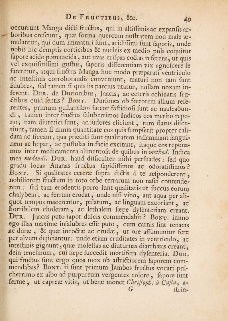 De Fructibus, &C. occurrunt Manga di6ti fruftus, qui in altiffimisac expanfisar- boribus crefcunt, qiise forma quercum noftratem non male ae¬ mulantur, qui dum immaturi fiint, acidiflimi funt faporis, unde nobis hic demptis corticibus 6c nucleis ex medio puls coquitur fapore acido poma acida, aut uvas crifpas codlas referens, ut quis vel exquifitiffimi guftus, faporis differentiam vix agnofcere fe fateretur, atqui fruclus Manga hoc modo praeparati ventriculo ac inteftinis corroborandis conveniunt, maturi non tam funt falubres, fed tamen fi quis iis parcius utatur, nullam noxam in¬ ferent. Dlir. de Durionibus, Jaacis, ac ceteris echinatis fru- ftibus quid fentis ? Bont. Durioncs ob foetorem allium refe¬ rentes, primum gufiantibus fateor fafiidiofi funt ac naufeabun- di , tamen inter fruftus faluberrimos Indicos eos merito repo¬ no 5 nam diuretici funt, ac fudores eliciunt, tum flatus difcu- tiunt, tamen fi nimia quantitate eos quis fumpferit propter cali¬ dam ac ficcam, qua prsediti funt qualitatem inflammant fangui- nem ac hepar, ac puftulas in facie excitant, itaque eos repona¬ mus inter medicamenta alimentofa de quibus in method. Indica mea medendi. Dur. haud difficulter mihi perfuades : fed quo gradu locas Ananas frudtus fapidiffimos ac odoratiffimos ? Bont. Si qualitates ceterae fupra didis a te refponderent, nobiliorem frudum in toto orbe terrarum non nafci contende¬ rem : fed tam erodentis porro funt qualitatis ut fuccus eorum chalybem, ac ferrum erodat, unde nifi vino, aut aqua per ali¬ quot tempus macerentur, palatum, ac linguam excoriant, ac horribilem choleram , ac lethalem faspe dyfenteriam creant. Dur. Jaacas puto fapor dulcis commendabit ? Bont. immo ego illas maxime infalubres efle puto , cum carnis fint tenacis ac durte , & quse incod^ ac crudas, ut ore afliimuntur fere per alvum dejiciantur: unde etiam cruditates in ventriculo, ac inteftinis gignunt, quas molefias ac diuturnas diarrhasas creant, dein tenefmum, cui faspe fuccedit mortifera dyfenteria. Dur. qui frudus funt ergo quos mox ob aflridiorem faporem com¬ mendabas? Bont. ii funt primum Jambos frudus vocati pul¬ cherrimo ex albo ad purpureum vergentes colore, fapore funt ferme , ut capreae vitis, ut bene monet Chriftoph. a Cafta.^ a- Q flrin-