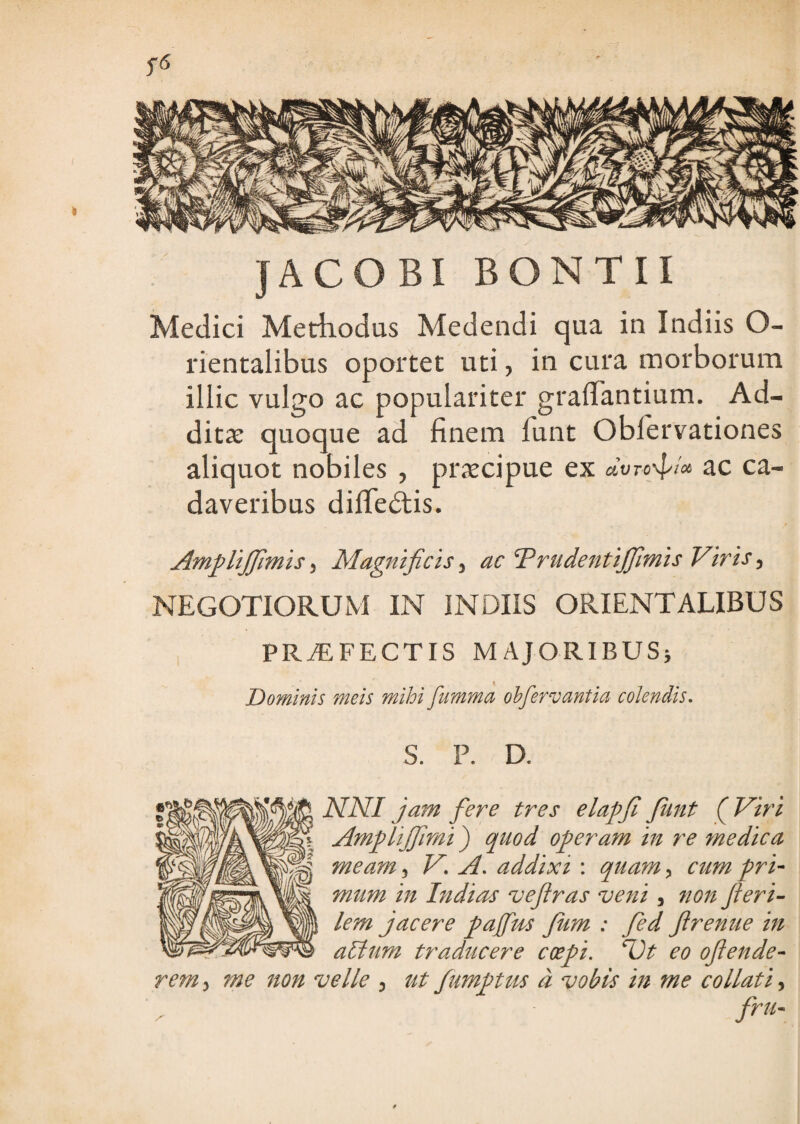 JACO BI BONTII Medici Methodus Medendi qua in Indiis O- rientalibus oportet uti, in cura morborum illic vulgo ac populariter graflantium. Ad- ditx quoque ad finem funt Obfervationes aliquot nobiles , praecipue ex dvro-^ix ac ca¬ daveribus diffedtis. Ampliffimis, Magnificis, ac TrudentiJJlmis Viris, NEGOTIORUM IN INDIIS ORIENTALIBUS , PROFECTIS MAJORlBUSj Dominis meis mihi fumma ohfervantia colendis. S. P. D. NNI jam fere tres elapji Junt (^Vtri Amplijfmt) quod operam in re medica meam, V. A. addixi : quam, ctm pri¬ mum in Indirrs vefras veni , non feri- lem jacere pafm Jum : fed flrenue in aUtum traducere coepi, ^t eo ofende- rem, me non velle 3 ut fumptus d vobis in me collati, fru-
