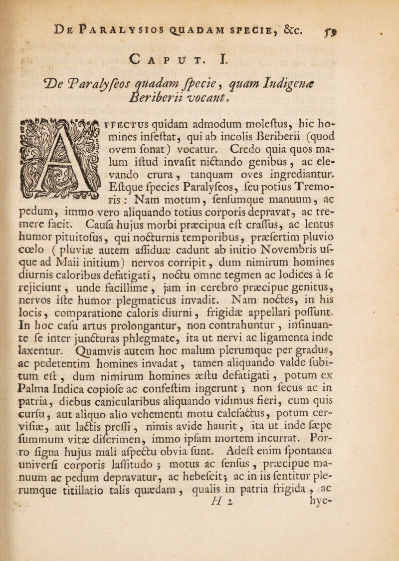 De Paralysios qjiadam specie, Scc. Caput. L Taralyfeos quadam fpecie, quam Indigena Beriberii vocant. FFECTus quidam admodum moleftus, hic ho¬ mines infeftat, qui ab incolis Beriberii (quod ovem fonat) vocatur. Credo quia quos ma¬ lum iftud invafit niftando genibus , ac ele¬ vando crura, tanquam oves ingrediantur. Eftque fpecies Paralyfeos, feu potius Tremo¬ ris ; Nam motum, fenfumque manuum, ac pedum, immo vero aliquando totius corporis depravat, ac tre¬ mere facit, Caufa hujus morbi pr^cipua efl cralTus, ac lentus humor pituitofus, qui nofturnis temporibus, praefertim pluvio coelo ( pluvia autem affidua: cadunt ab initio Novembris uf- que ad Maii initium) nervos corripit, dum nimirum homines diurnis caloribus defatigati, no£tu omne tegmen ac lodices a fe rejiciunt, unde facillime, jam in cerebro praecipue genitus, nervos ifte humor plegmaticus invadit. Nam noftes, in his locis, comparatione caloris diurni, frigida appellari poflunt. In hoc cafu artus prolongantur, non contrahuntur , infinuan- te fe inter jun6turas phlegmate, ita ut nervi ac ligamenta inde laxentur. Quamvis autem hoc malum plerumque per gradus, ac pedetentim homines invadat, tamen aliquando valde fubi- tum ed , dum nimirum homines sedu defatigati, potum ex Palma Indica copiofe ac confedim ingerunt j non fecus ac in patria, diebus canicularibus aliquando vidimus fieri, cum quis curfu, aut aliquo alio vehementi motu calefa6tus, potum cer- vifite, aut laftis prefli, nimis avide haurit, ita ut inde fepe fummum vitae difcrimen, immo ipfam mortem incurrat. Por¬ ro figna hujus mali afpeftu obvia funt. Aded enim fpontanea univerfi corporis laffitudo 5 motus ac fenfus , prxcipue ma- .nuum ac pedum depravatur, ac hebefcitj ac in iis fentitur ple¬ rumque titillatio talis quaedam, qualis in patria frigida, ac H z hye-