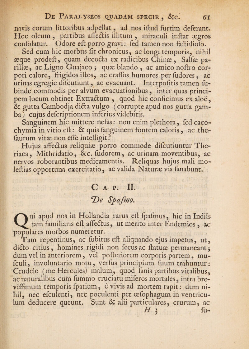 navis eorum littoribus adpellat, ad nos iftud furtim deferant. Hoc oleum , partibus affedlis illitum , miraculi inftar aegros confolatur. Odore eft porro gravi: fed tamen non faflidiolb. Sed cum hic morbus lit chronicus, ac longi temporis, nihil ^que prodeil, quam decofla ex radicibus Chinte, Salfe pa^ rillte, ac Ligno Guajaco > quae blando , ac amico noftro cor¬ pori calore, frigidos iftos, ac crafibs humores per fudores, ac urinas egregie difcutiunt, ac evacuant. Interpofitis tamen fu- binde commodis per alvum evacuationibus, inter quas princi¬ pem locum obtinet Extradlum , quod hic conficimus ex aloe, gutta Cambodja difta vulgo (corrupte apud nos gutta gam¬ ba ) cujus defcriptionem inferius videbitis. Sanguinem hic mittere nefas: non enim plethora, fed caco- chymia in vitio eft: & quis fanguinem fontem caloris, ac the- faurum vitae non efle intelligit.^ Hujus affeftus reliquiae porro commode difcutiuntur The- riaca, Mithridatio, 6cc. fudorem, ac urinam moventibus, ac nervos roborantibus medicamentis. Reliquas hujus mali mo- leftias opportuna exercitatio, ac valida Naturae vis fanabunt. Gap. IL De Spafino. Qui apud nos in Hollandia rarus efl fpafmus, hic in Indiis tam familiaris eft affeftus, ut merito inter Endemios, ac populares morbos numeretur. Tam repentinus, ac fubitus eft aliquando ejus impetus, ut, difto citius, homines rigidi non fecus ac ftatuae permaneant j dum vel in anteriorem, vel pofteriorem corporis partem, mu- fculi, involuntario motu, verfus principium fuum trahuntur: Crudele (me Hercules) malum, quod fanis partibus vitalibus, ac naturalibus cum fummo cruciatu miferos mortales, intra bre- viftimum temporis fpatium, e vivis ad mortem rapit; dum ni¬ hil, nec efculenti, nec poculenti per oefophagum in ventricu¬ lum deducere queunt. Sunt Sc alii particulares, crurum, ac H 3 fu«