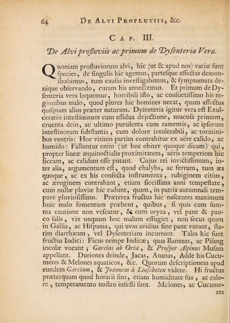 C A P. III. 2)^ Alvi profluviis ac primum de Tliyfenteria V?ra, Quoniam profluviorum alvi, hic (ut 6c apud nos) varias funr fpecies, de Angulis hic agemus, partefque aflcdas demon- lirabimus, tum caufas invelligabimus, 6c fympcomata de¬ nique obfervando, curam his annefiemus. Et primum deDy- fenteria vera loquemur, horribili illo, ac confuetiflimo his re¬ gionibus malo, quod plures hic homines necat, quam alFedbus quifpiam alius praeter naturam. Dyfenteria igitur vera ell Exul¬ ceratio intellinorum cum affidua dejedlione, mucofa primum, cruenta dein, ac ultimo purulenta cum ramentis, ac ipforum intellinorum fubllantia , cum dolore intolerabili, ac tormini¬ bus ventris: Hoc vitium partim contrahitur ex aere calido, ac humido: Falluntur enim (ut hoc obiter quoque dicam) qui, propter linese aequinodlialis proximitatem, aeris temperiem hic liceam, ac calidam efle putant. Cujus rei invidliffimum, in¬ ter alia, argumentum ell, quod chalybs, ac ferrum, tum ses quoque, ac ex his confedla inllrumenta , rubiginem citius, ac asruginem contrahant, etiam ficciflima anni tempellate, cum nullae pluviae hic cadunt, quam, in patria autumnali tem¬ pore pluviofiflimo. Praeterea frudlus hic nafeentes maximum huic malo fomentum prtebent, quibus , li quis cum fum- ma cautione non vefcatur, 66 cum oryza, vel pane 6c pau¬ co falis, vix unquam hoc malum elfugiet , non fecus quam in Gallia, ac Hifpania, qui uvas avidius line pane vorant, fla- tim diarrhaeam . vel Dyfenteriam incurrunt. Tales hic funt frudlus Indici: Ficus nempe Indicae> quas Bananas, ac Pifang incolae vocant j Garclas ah Orta, 6c Profper Alpinus Mufam appellant. Duriones deinde, Jacas, Ananas, AddehisCucu- meres 6c Melones aquaticos, 6{;c. Quorum deferiptionem apud eundem Garciam^ Joanmm a Linfehoten videte. Hi fruftus praeterquam quod horarii fine, etiam humiditate fua , ac calo¬ re , temperamento nollro infelli funt. Melones, ac Cucume¬ res