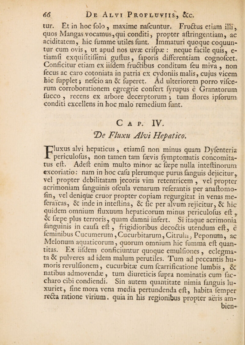 V 66 De Alvi Profluviis'’, &c. r tur. Et in hoc folo , maxime nafcuntur. Fru6tus etiam illi, quos Mangas vocamus,qui conditi, propter aftringentiam, ac aciditatem, hic fumme utiles fune. Immaturi quoque coquun¬ tur cum ovis 5 ut apud nos uvae crifpae : neque facile quis, e- tiamfi exquificiffimi guftus, faporis differentiam cognofeet. Conficitur etiam ex iifdem fruftibus conditum feu miva , non fecus ac caro cotoniata in patria ex cydoniis malis, cujus vicem hic fupplet 5 nefeio an & fuperet. Ad ulteriorem porro vifce- rum corroborationem egregrie confert fyrupus e Granatorum fucco , recens ex arbore decerptorum 5 tum flores ipforum conditi excellens in hoc malo remedium funt. C A P. IV. Fluxu Alvi Hepatico. Fluxus alvi hepaticus, etiam fi non minus quam Dyfenteria periculofus, non tamen tam fievis fymptomatis concomita¬ tus eft. ^ Adefl enim multo minor ac faspe nulla inteftinorum excoriatio: nam in hoc cafu plerumque purus fanguis dejicitur, vel propter debilitatam jecoris vim retentricem , vel propter acrimoniam fanguinis ofcula venarum referaiitis per anaflomo- fin, vel denique eruor propter copiam regurgitat in venas me- feraicas, & inde in inteflina, & fic per alvum rejicitur, 6c hic quidem omnium fluxuum hepaticorum minus periculofus eft , & fepe plus terroris, quam damni infert. Si itaque acrimonia fanguinis in caufa eft , frigidioribus decodtis utendum eft:, e feminibus Cucumerum,Cucurbitarum, Citrulu, Peponum, ac Melonum aquaticorum, quorum omnium hic fumma eft: quan¬ titas. Ex iifdem conficiuntur quoque emulfiones, eclegma- ta 6c pulveres ad idem malum perutiles. Tum ad peccantis hu¬ moris revulfionem, cucurbita cum fcarrificatione lumbis, & natibus admovendae , tum diureticis fupra nominatis cum fac- charo cibi condiendi. Sin autem quantitate nimia fanguis lu¬ xuriet, fine mora vena media pertundenda eft, habita femper redta 1'atione virium. quia in his regionibus propter aeris am- bien-