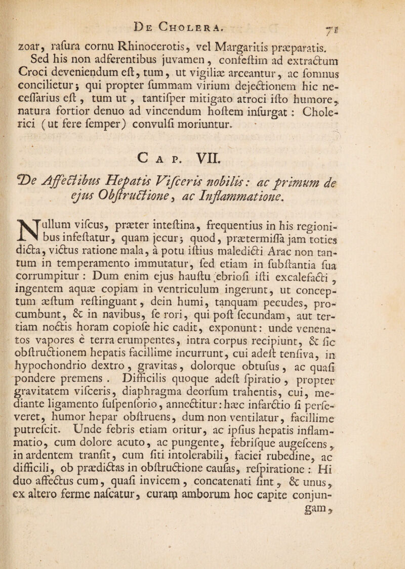 De Cholera. yf. zoar, mfura cornu Rhinocerotis 5 vel Margaritis praeparatis. Sed his non adferentibus juvamen , confcftim ad extraftum Croci deveniendum eft, tum, ut vigilise arceantur, ac fomnus concilietur 5 qui propter fummam virium dejedionem hic ne- ceflarius eft , tum ut, tantifper mitigato atroci ifto humore,, natura fortior denuo ad vincendum hoftem infurgat: Chole- rici (ut fere femper) convulfi moriuntur. * C A P. vii. 2)^ AffeSiibus Hepatis Vifieris nobilis: ac de ejm ObjiruEiione ^ ac Inflammatione, Nullum vifcus, prseter inteftina, frequentius in his regioni¬ bus infeflatur, quam jecur3 quod, pr^termilTa jam toties didta, viftus ratione mala, a potu iftius maledidlii Arae non tan¬ tum in temperamento immutatur, fed etiam in fubilantia fua corrumpitur ; Dum enim ejus hauftu ^ebrioii ifli excalefa6l-i , ingentem aquse copiam in ventriculum ingerunt, ut concep¬ tum seftum reftinguant, dein humi, tanquam pecudes, pro¬ cumbunt, & in navibus, fe rori, qui poft fecundam, aut ter¬ tiam noftis horam copiofe hic cadit, exponunt: unde venena¬ tos vapores e terra erumpentes, intra corpus recipiunt, &: fic obftruftionem hepatis facillime incurrunt, cui adeA tenfiva, in hypochondrio dextro , gravitas, dolorque obtufus, ac quafi 'pondere premens . Difficilis quoque adeft fpiratio , propter gravitatem vifceris, diaphragma deorfum trahentis, cui, me¬ diante ligamento fufpenforio, anneaiturihsec infarftio fi perfe- veret, humor hepar obfiruens, dum non ventilatur, facillime putrefeit. Unde febris etiam oritur, ac ipfius hepatis inflam¬ matio, cum dolore acuto, ac pungente, febrifque augefeens in ardentem tranfit, cum fiti intolerabili, faciei rubedine, ac difficili, ob pr^diftas in obfi;ru6lione caufas, refpiratione : Hi duo affedbus cum, quafi invicem , concatenati fint y & unus, ex altero ferme nafcatur, curam amborum hoc capite conjun-