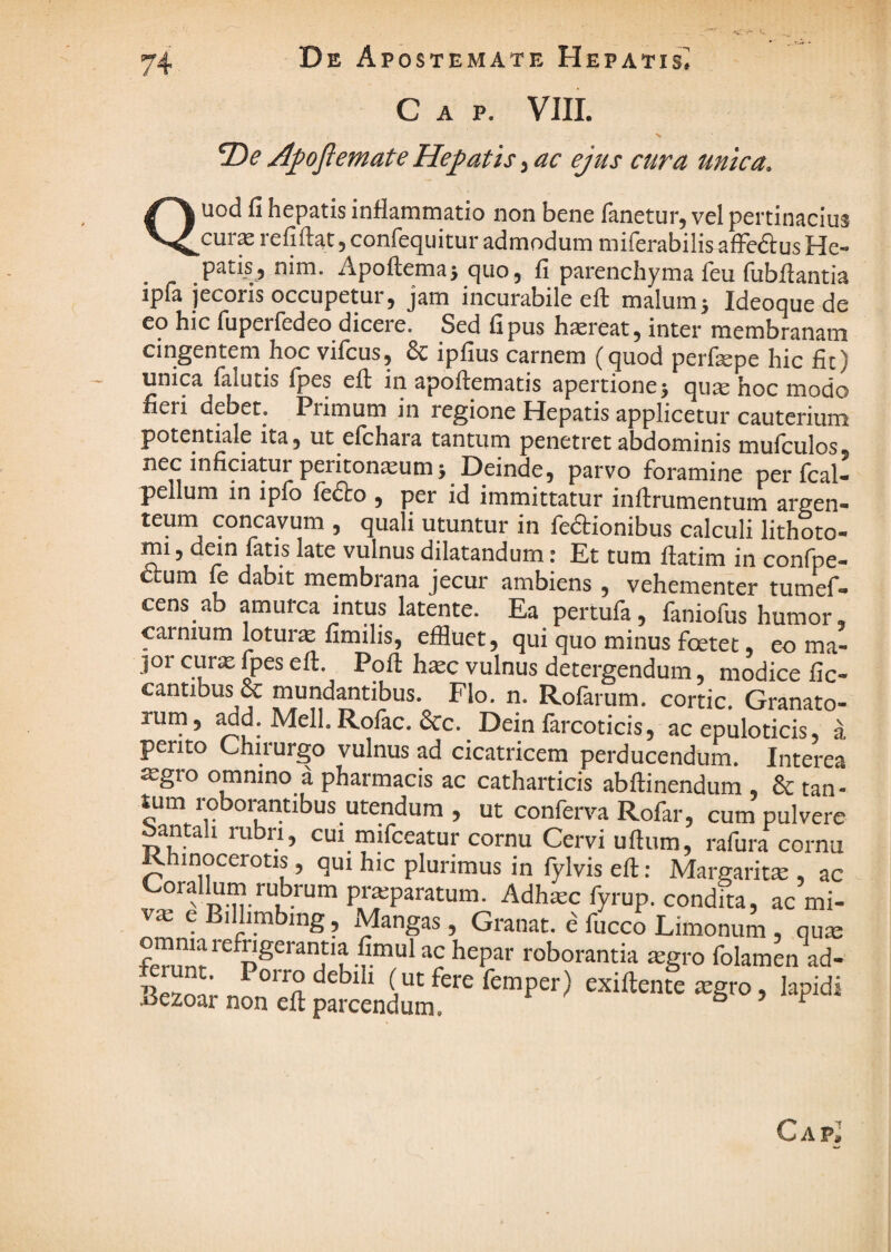 C A P. VIII. A^ojiemateHepatis^ac ejus cura unica. Quod fi hepatis inflammatio non bene fanetur, vel pertinacius cur^ refiftat, confequitur admodum mifcrabilis affedus He- patis, nim. Apoftema} quo, fi parenchyma feu fubflantia ipfa jecoris occupetur, jam incurabile eft malumj Ideoque de eq hic fuperfedeo dicere. Sed fipus hareat, inter membranam cingentem hoc vifcus, & ipfius carnem (quod perfepe hic fit) unica falutis fpes efl in apoffematis apertione j quse hoc modo fieri debet. Primum in regione Hepatis applicetur cauterium potentiale ita, ut elchara tantum penetret abdominis mufculos, nec inficiatur peritoneum j Deinde, parvo foramine per fcal- pellum in ipfo fedto , per id immittatur inftrumentum argen¬ teum concavum , quali utuntur in fedtionibus calculi lithoto- mi, dem fatis late vulnus dilatandum: Et tum ftatim in confpe- um fc dabit membrana jecur ambiens, vehementer tumef- cens ab amurca intus latente. Ea pertufa, faniofus humor, carnium loture fimilis, effluet, qui quo minus foetet, eo ma¬ jor cure fpes eft. Poft hec vulnus detergendum, modice fic- cantibus & mundantibus. Flo. n. Rofarum. cortic. Granato¬ rum, add.Mell.Rofac.&c. Dein farcoticis, ac epuloticis, a perito Chirurgo vulnus ad cicatricem perducendum. Interea ^gro omnino a pharmacis ac catharticis abftinendum & tan¬ tum roborantibus utendum , ut conferva Rofar, cum pulvere an a i ru ri, cui^milceatur cornu Cervi uftum, ralura cornu Rhinocerotis, qui hic plurimus in fylvis eft: Margarite , ac Coralium rubrum preparatum. Adhec fyrup. condita, ac mi- ve eB.lhmbing, Mangas, Granat. e fucco Limonum , que “r ^'oborantia egro folamen ad- unt. Poirodebih (ut fere femper) exiftente egro, lapidi Bezoar non eft parcendum.
