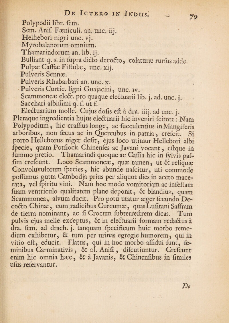 De Ictero in Indus, u. Polypodii libr. fem. Sem. Anif. Fseniculi. an. unc. iij. Helhebori nigri unc. vj. Myrobalanorum omnium. Thamarindorum an. lib. ij. Bulliant q. s. in fupra dicto decodlo, colaturse rurfus adde. Pulpse Caffise Fiitul^j unc.xij. Pulveris Sennse. Pulveris Rhabarbari an. unc. x. Pulveris Cortic. ligni Guajacini, unc. iv. Scammoneas eledt. pro quaque eleduarii lib. j. ad. unc. i. Sacchari albiffimi q. f. ut f. Eledtuarium molle. Cujus dofis eft a dra. iiij. ad unc. j. Pleraque ingredienda hujus eleftuarii hic inveniri fcitote: Nam Polypodium, hic craffius longe, ac fucculentius in Mangiferis arboribus, non fecus ac in (^lercubus in patria, crefcit. Si porro Helleborus niger defit, ejus loco utimur Hellebori albi fpecie, quam Potfiock Chinenfes acjavani vocant, efiqiie in fummo pretio. Thamarindi quoque ac Caffia hic in fylvis paf- fim crefcunt. Loco Scammoneae, quas tamen, ut & reliquie Convoluvulorum fpecies, hic abunde nafcitur, uti commode poflumus gutta Cambodja prius per aliquot dies in aceto mace¬ rata, vel rpiritu vini. Nam hoc modo vomitoriam ac infellam fuam ventriculo qualitatem plane deponit, blandius, quam Scammonea, alvum ducit. Pro potu utatur asger fecundo De- codtoChinas, cum,radicibus Curcumce, quasLufitani Saffram de tierra nominant 5 ac fi Crocum fubterreftrem dicas. Tum pulvis ejus meile exceptus, & in eledluarii formam redadtusa dra. fem. ad drach. j. tanquam fpecificum huic morbo reme¬ dium exhibetur, tum per urinas egregie humorem, qui in vitio eft, educit. Flatus, qui in hoc morbo afiidui funt, fe¬ minibus Carminativis, dc ol. Anifi , difcutiuntur. Crefcunt enim hic omnia hasc, ajavanis, &Chinenfibus in fimiles ufus refervantur. De