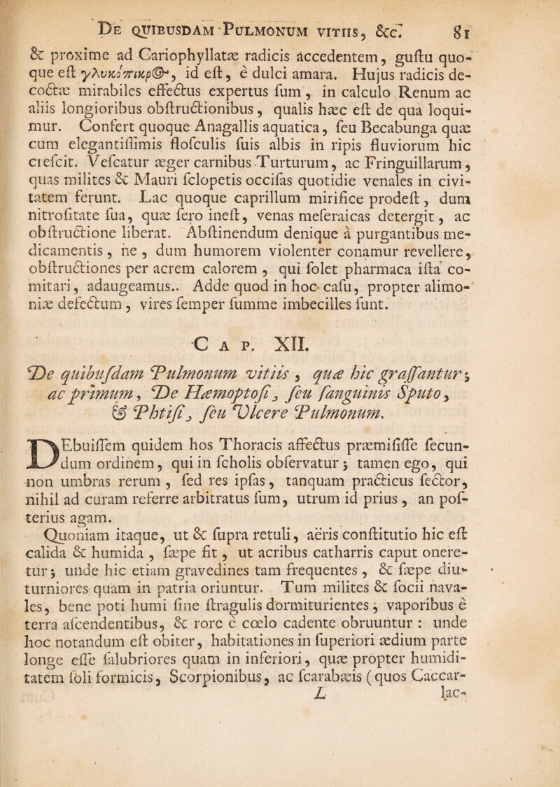 & proxime ad Cariophyllat^ radicis accedentem, guftu quo¬ que ed y?\v>iQ7rtKp(^^ id efb, e dulci amara. Hujus radicis de- cofta: mirabiles eiGFedtus expertus fum , in calculo Renum ac aliis longioribus obftruftionibus, qualis hasc eft de qua loqui¬ mur. Confert quoque Anagallis aquatica, feu Becabunga qua: cum elegantiffimis flofculis fuis albis in ripis fluviorum hic ciefcit. Vefcatur ^eger carnibus Turturum, ac Fringuillarum, quas milites Mauri fclopetis occifas quotidie venales in civi¬ tatem ferunt. Lac quoque caprilium mirifice prodefl:, diini nitrofitate fua, quae fero inefi:, venas meferaicas detergit, ac obffrudfione liberat. Abftinendum denique a purgantibus me¬ dicamentis, he , dum humorem violenter conamur revellere, obfl;ru6i:iones per acrem calorem , qui folet pharmaca ifia co¬ mitari , adaugeamus.. Adde quod in hoc cafu, propter alimo-' nise defedlum , vires femper fumme imbecilles fiint. ■C A p. XIL 2)^ qulbtifdmn Tulmonum vitiis , qu£ hic graffantur % ac primum, 2)^ Hicmoptoji^ feu fanguinis Sputo, & Thtijifeu Ulcere ^tilmonum. DEbuificm quidem hos Thoracis affeftus prsemififie fecun¬ dum ordinem, qui in fcholis obfervatur 5 tamen ego, qui non umbras rerum , fed res ipfas, tanquam pradticus fedtor, nihil ad curam referre arbitratus fum, utrum id prius , an pof- terius agam. Quoniam itaque, ut & fupra retuli, aeris conftitutio hic eft calida & humida , f^pe fit, ut acribus catharris caput onere¬ tur 5 unde hic etiam gravedines tam frequentes , & faspe diu*- tLimiores quam in patria oriuntur. Tum milites 6c focii nava¬ les, bene poti humi fine flragulis dormiturientes ^ vaporibus e terra afcendentibus, rore e coelo cadente obruuntur : unde hoc notandum efi: obiter, habitationes in fuperiori aedium parte longe efie falubriores quam in inferiori, qu^ propter humidi- tatem foli formicis, Scorpionibus, ac fcarabasis (quos Caccar- L lac^