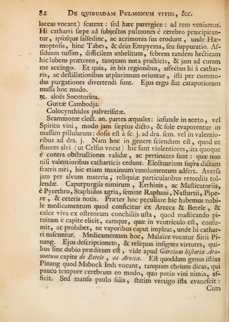 laccas vocant) fcatent : fed haec parergice : ad rem veniamur. Hi catharri fepe ad fubjefbos pulmones e cerebro pr^cipitan- tur, ipfofque falfedine, ac acrimonia fua erodunt, unde moptofis, hinc Tabes, dein Empyema, feu fuppuratio. Af- fidiiam tuffim, difficilem anhelitum , febrem tandem hedbicam hiclubens praetereo, tanquam nota prafticis, 6c jam ad curam me accingo. Et quia, in bis regionibus, afeftus hi a cathar- ris, ac deflillationibus utplurimum oriuntur, ifli per commo¬ das purgationes divertendi funt. Ejus ergo fiat catapotiorum mafla hoc modo, aloes Socotorina. Guttse Cambodja. Colocynthidos pulverifatae. Scammon^ eleft. an. partes^ aquales: infunde in aceto , vel Spiritu vini, modo jam faepius difto, & fole evaporentur in maffam pillularum: dofis eft a fc. j. ad dra. fem. vel in valentio- ribus ad dra. j. Nam hoc in genere fciendum efl, quod ut fluores alvi (ut Celfus vocat) hic funt violentiores, ita quoque e contra obftruftiones validae , ac pertinaces funt: qu^ non nifi valentioribus catharticis cedunt. EIe6i:uarium fiipra diauin fratris mei, hic etiam maximum‘emolumentum adfert. Averfa jam per alvum mat^ia y reliquia particularibus remediis tol¬ lendae. Caputpurgiis nimirum , Errhinis , ac jVIaflicatoriis-, c Pyrethro, Staphidos agria, femine Raphani, Naflurtii, Pipe- le , & ceteris notis. Pr^ter hoc peculiare hic habemus nobi¬ le medicamentum quod conficitur ex Arecca & Betele , dc calce viva ex oflreorum conchiliis ufta , quod maflicando pi¬ tuitam e capite elicit, eamque, qu^ in ventriculo efe, confu- init, ac prohibet, ne vaporibus caput impleat, unde hi carhar- ri nafcuntur. JVledicamentum hoc, JVlalaice vocatur Sirii Pi- nan^ Ejus deferiptionem, & reliquas infignes virtutes, qui¬ bus fine dubio praeditum efl:, vide apud Garciam hiftorla Aro- Tnatum capite de Betele , ac Arecca, Efl: quoddam genus ifliius inang quod Mabock Indi vocant, tanquam ebrium dicas, qui pauco tempore cerebrum eo modo, quo potio vini nimia, af- cit. Sed manfo paulo falis, ftatim vertigo ifta evanefeit: