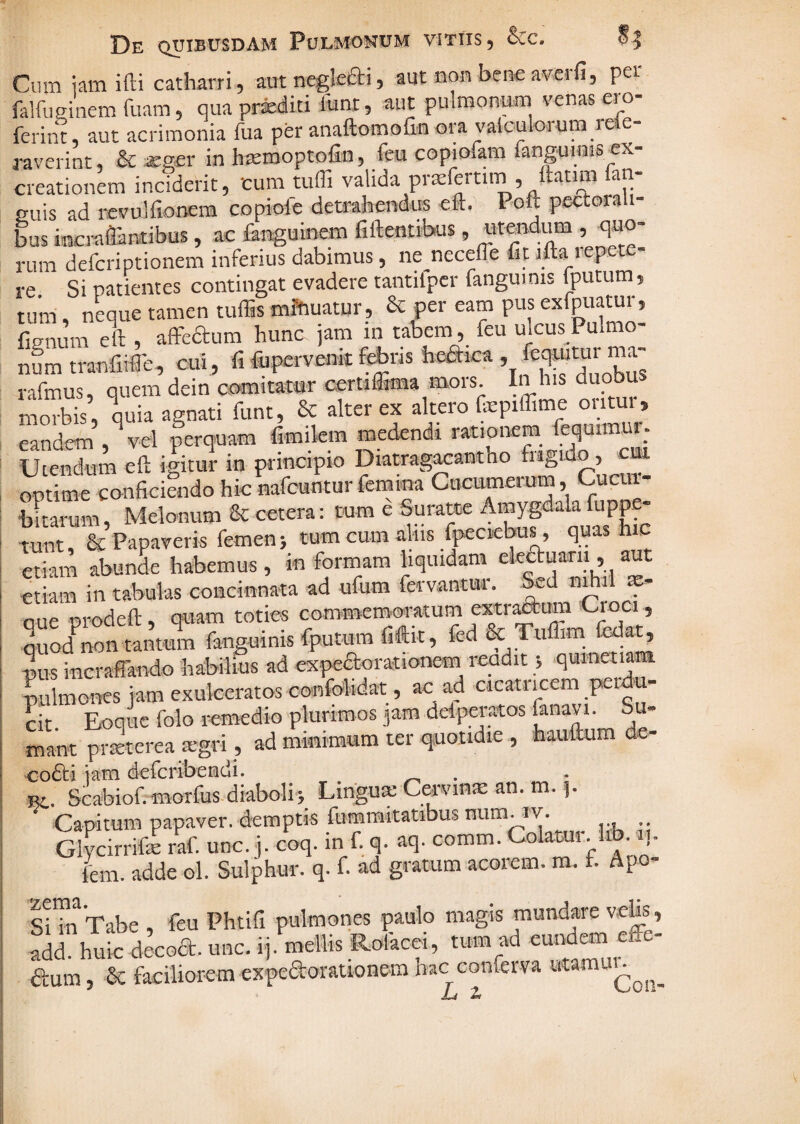 CiuTi iam ifti catharri , autneglefti, aut non bene avcrfi, pet falfuginem fuam, qua prxditi funi, aut pulmonum venas ero- ferint, aut acrimonia fua per anaftomolinora vaiculoium lee a-averint, & xsev in h^rooptofin, feu copiofam fangumis cx- creationem inciderit, cum tuffi valida pra;fertim, ltatim fan- euis ad iicvulfionem copiole dembendus eft. Poft pectora bus bcmflantibus, ac fenguinem fiftentrhus, «tmdum , quo¬ rum defcriptionem inferius dabimus, ne^necelfe fit ifta tepete- re Si patientes contingat evadere tantilpcr fangumis fputum, tuin, neque tamen tuffis mftiuatur, & per eam pus exfpuatur, fignum eft , afFcaum hunc jam in tabem, feu ulcus Pulmo- nL tranfiifle, cui , fi fiapervenic f^ris heaica . feqwtur ma- rafmus, quem dein comitamr certiffima mors In h.s duobus morbis, quia agnati funt, & alter ex altero fepiffime oiitui, eandem , vel perquam fimilem medendi rationem fequimur- Uiendum ell: igitur in principio Diatrag^antho fiigido , optime conficiendo hic nafcuntur femina Cucumerum, Cucui- bftarum, Melonum & cetera: tum e Suratte Amygdala fuppe- Tunt & Papaveris femen} tum cum alus fpeciicbus, quas hic etiam abunL habemus , in formam hquidanr ekauarii, aut etiam in tabulas concinnata ad ufum fervantur. &d nr i x- aue prodefl;, quam toties commemoratum extr^um Cioci, Quod^non tantum fanguinis fputum fiftit, fed & Ttiflim fedat, mis incraffando habilius ad expedtorationem^ readit 5 qumetiam lulmones iam exulceratos confolidat, ac ad cicatricem perju- cit Eoqucfolo remedio plurimos jam delpei-aos fanavi. Su¬ mant prxterea xgri, ad mmimum ter quotidie , haulkim de- co6ti iam defcribeiadi. Ei. Scabiof. morfusdiabolh Lingux Cervmx an. m. p Capitum papaver, demptis fummitatibus num^rv. Glvcirrifx raf. unc. j. coq. in f. q. aq. comm. Colatur. Z _ ^ r ^ A rr/i-nt-nm or*rkl^P1TI- TTl- l i|, ivcirriicc lai. uuT^. V j r A ^ fcm. adde ol. Sulphur, q. f. ad gratum acorem, m. i. Apo- Tabe feu Phtifi pulmones paulo magis mundare add. h^ic decoa. unc. ij. mellis Rofacei, tum ad e^nd^ aum, & faciliorem expeaorauonem hac conferva JU 2f