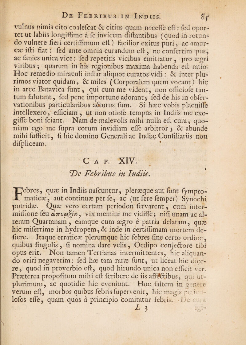 De Febrib us IN Indus. 8f vulnns nimis cito coalefcat 8c citius quam necefle efl:: fed opor¬ tet ut labiis longiffime a fe invicem dicantibus (quod in rotun¬ do vulnere fieri certiffimurn efi) facilior exitus puri, ac amur¬ ca ifii fiat; fed ante omnia curandum efi:, ne confertim pus, ac fanies unica vice: fed repetitis vicibus emittatur , pro ^gri viribus 3 quarum in his regionibus maxima habenda efl: ratio. Hoc remedio miraculi infiar aliquot curatos vidi: 8c inter plu¬ rimos viator quidam, & miles (Corporalem quem vocant) hic in arce Batavica funt, qui cum me vident, non officiofe tan¬ tum falutaut, fed pene importune adoranti fed de his in obfer- vationibus particularibus a^urus fum. Si hsec vobis placuifie intellexero,’ efficiam , ut non otiofe tempUs in Indiis me exe- gilTc boni fciant. Nam de malevolis mihi nulla efi: cura, quo¬ niam ego me fupra eorum invidiam effie arbitror 3 Sc abunde mihi fufficit, fi hic domino Generali ac Indi^ Confiliariis non difpliceam. ’ Gap. XIV. ♦ Febribus in Indiis. Febres, qu3e in Indiis nafcuntur, plerseque aut funt fympto- maticae, aut continuae per fe, ac (ut fere femper) Synochi putridae. Qu^ vero certam periodon fervarent, cum inter- miffione feu vix memini me vidifre3 nifi unam ac al-» teram Quartanam, eamque cum aegro e patria delatam, quae hic miferrime in hydropem, & inde in certiffimam mortem de- fiere. Itaque erraticae plerumque hic febres fine certo ordine, quibus fingulis, fi nomina dare velis, Oedipo conjedtore tibi opus erit. Non tamen Tertianas intermittentes, hic aliquan¬ do oriri negaverim: fed hae tam rar^ funt, ut liceat hic dice¬ re, quod in proverbio efi;, quod hirundo unica non efficit ver. Praeterea propofitum mihi efi: feribere de iis alfi^ibus, olu uc- plurimum, ac quotidie hic eveniunt. Hoc ialtem in g nere verum efi, morbos quibus febris fupervenit, hic magis peii »- lofos efle, quam quos a principio domitatur febris. -Ijc c-va L 3 1.3^'