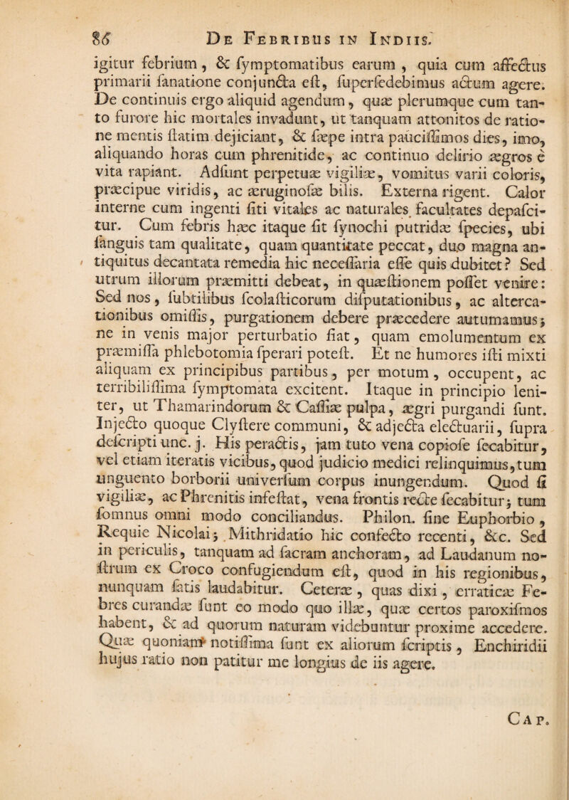 i6 De Febribus in Indus. igitur febrium, 6c fymptomatibus carum , quLa cum affedus primarii fanatione conjundta cil, fupcrfedebimus afium agere. De continuis ergo aliquid agendum, qu^ plerumque cum tan* to furore hic mortales invadunt, ut tanquam attonitos de j'atio- ne mentis ftatim dejiciant, & &pe intra pauciffimos dies, imo, aliquando horas cum phrenitide, ac continuo delirio aegros c vita rapiant. Adfunt perpetua vigili;^, vomitus varii coloris, praecipue viridis, ac aeruginoik: bilis. Externa rigent. Calor interne cum ingenti fit i vitafcs ac naturales^ facultates depafei- tur. Cum febris haec itaque fit fynochi putridae fpecies, ubi fanguis tam qualitate, quam quantitate peccat, duo magna an* / tiquitus decantata remedia hic necefiaria efle quis dubitet? Sed utrum illorum praemitti debeat, in quaefiionem pofiet venire: Sed nos, fubtilibus fcolafticorum difputationibus, ac alterca¬ tionibus omiffis, purgationem debere procedere autumamus j ne in venis major perturbatio fiat, quam emolumentum ex pr^mifia phlebotomia fperari potefl. Et ne humores ifli mixti aliquam ex principibus partibus, per motum, occupent, ac terribiliffima fymptomata excitent. Itaque in principio leni¬ ter, ut Thamarindorum & Caffise pulpa, *^gri purgandi funt. Injedlo quoque Clyfiere communi, & adjefta eledtuarii, fupra^ deicripti unc. j. His pera&is, jam tuto vena copiofe fccabitur, vel etiam iteratis vicibus, quod iudicio medici relinquimusjtum unguento borborii univerfum corpus inungendum. Quod fi vigilia:, ac Phrenitis infeftat, vena frontis recte recabitur j tum Ibmnus omni modo conciliandus. Philon, fine Euphoi^bio , Requie NicolaiMithridatio hic confedlo recenti, &c. Sed in periculis, tanquam ad facium anchoram, ad Laudanum no- .ilrum ex Croco confugiendum cft, quod in his regionibus, nunquam fatis laudabitur. Ceterx, quas dixi, erraticx Fe- bies CLirandx funt eo modo quo illx, qux certos paroxifmos habent, dc ad quorum naturam videbuntur proxime accedere. Qiix quqnian#* notifiima funt ex aliorum feriptis, Enchiridii hujus ratio non patitur me longius de iis agere. Ca p.