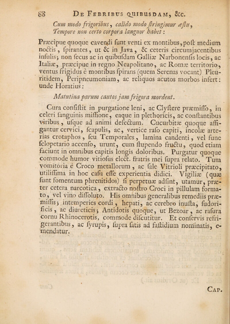 SS De Febribus qjiibusdam, Bcc, Cum modo frigoribus ^ calido modo firingimur ^ejlu^ tempore non certo corpora languor habet ; Praecipue quoque cavendi funt venti ex montibus5pofl: medium nodtis, fpirantes 5 ut 6c in Java , 6c ceteris circumjacentibus infulis^ non fecus ac in quibufdam Gallite Narbonenfis locis, ac Italias, prxcipue in regno Neapolitano, ac Romx territorio, ventus frigidus e montibus fpirans (quem Serenas vocant) Pleu- ritidem, Peripneumoniam, ac reliquos acutos morbos infert: unde Horatius: •» Matutina parum cautos jam frigora mordent, Cura confiftit in purgatione leni, ac Glyfcere prsemiiTo, in celeri fanguinis miffione, eaque in plethoricis, ac conflantibus v-iribus, ufque ad animi defefium. Cucurbita quoque affi¬ gantur cervici, fcapulis, ac, vertice rafo capiti, incolae arte¬ rias crotaphos, feu Temporales, lamina candenti, vel fune fclopetario accenfo, urunt, cum fhipendo fruftu, quod etiam faciunt in omnibus capitis longis doloribus. Purgatur quoque commode humor vitiofus eledt. fratris mei fupra relato. Tum vomitoria e Croco metallorum , ac fale Vitrioli pr^cipitato, litiliffima in hoc cahi effie experientia didici. Vigilite (qu^e funt fomentum phrenitidos) fi perpetuae adfint, utamur, prae¬ ter cetera narcotica , extrafto noftro Croci in pillulam forma¬ to, vel vino diffioluto. His omnibus generalibus remediis prse- miffis5 intemperies cordi, hepati, ac cerebro inufla, fudori- ficis, ac diureticis j Antidotis quoque, ut Bezoar , ac rafura cornu Rhinocerotis, commode difcutitur. Et con^rvis refri¬ gerantibus, ac fyrupis, fupra fatis ad faftidium nomiinatis, e- inendatur. Cap.