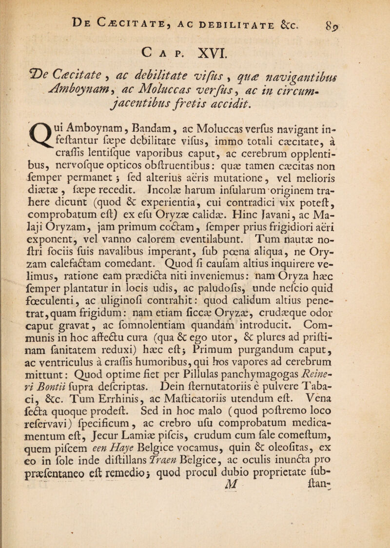 De C SCITATE, AC DEBILITATE 6CC. 8p C A P. XVL ‘T>e Caecitate , ac debilitate vifiis , qu£ navigantibus . Ambo^nam, ac Moluceas verfus, ac in circum^ jacentibus fretis accidit, Qui Amboynam, Bandam, ac Moluccas verfus navigant in- feftantur fepe debilitate vifus, immo totali caecitate, a craffis lentilque vaporibus caput, ac cerebrum opplenti- bus, nervofque opticos obflruentibus: quae tamen ctecitas non femper permanet % fed alterius aeris mutatione, vel melioris diaetae , faepe recedit. Incolae harum infularum'originem tra¬ here dicunt (quod 6c experientia, cui contradici vix poteft, comprobatum eft) ex efii Oryzae calidae. Hinc Javani, ac Ma- laji Oryzam, jam primum codtam, femper prius frigidiori aeri exponent, vel vanno calorem eventilabunt. Tum naut^ no- llri fociis fuis navalibus imperant, fub poena aliqua, ne Ory¬ zam calefactam comedant. Quod fi caufam altius inquirere ve¬ limus, ratione eam praediCta niti inveniemus: nam Oryza haec femper plantatur in locis udis, ac paludofis, unde nefeio quid foeculenti, ac uliginofi contrahit: quod calidum altius pene- tratjquam frigidum: nam etiam ficc^ Oryzae, crudaeque odor caput gravat, ac fomnolentiam quandam introducit. Com¬ munis in hoc affeCtu cura (qua ego utor, plures ad prifti- nam fanitatem reduxi) haec efi:> Primum purgandum caput, ac ventriculus a crafiis humoribus, qui hos vapores ad cerebrum mittunt: Quod optime fiet per Pillulas panchymagogas Reine^ ri Bontli fupra deferiptas. Dein fiernutatoriis e pulvere 7'aba- ci, &c. TumErrhinis, ac Mafticatoriis utendum efi:. Vena fefta quoque prodeil. Sed in hoc malo (quod poflremo loco refervavi) fpecificum, ac crebro ufu comprobatum medica¬ mentum eft. Jecur Lamiae pifeis, crudum cum fale comefium, quem pifcem eenHaye Belgice vocamus, quin & oleofitas, ex eo in fole inde diftillans Belgice, ac oculis inunda pro praefentaneo eft remedio j quod procul dubio proprietate fub- ftan-