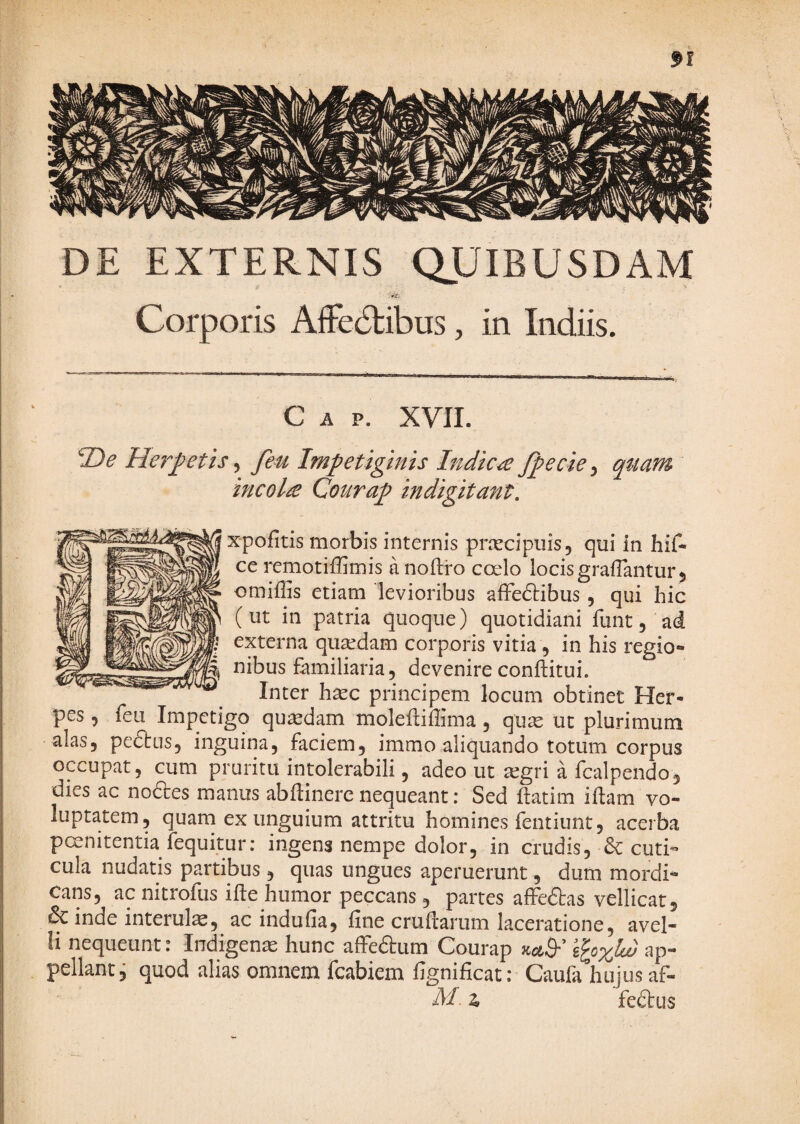 DE EXTERNIS QUIBUSDAM Corporis AfFe6tibus, in Indiis. Gap. XVII. 1>e He7''^etis ^ feu Impetiginis Indica fp^cie ^ qttam incola Courap indigitant, xpofitis morbis internis praecipuis, qui in hif- ce remotiffimis anoftro coelo locis graiTantur, omiffis etiam levioribus affedibus, qui hic (ut in patria quoque) quotidiani funt, ad externa quaedam corporis vitia , in his regio¬ nibus familiaria, devenire conftitLii. Inter h^c principem locum obtinet Her¬ pes , feu Impetigo quaedam moleftiffima , qu^ ut plurimum alas, peftus, inguina, faciem, immo aliquando totum corpus occupat, cum pruritu intolerabili, adeo ut aegri a fcalpendo, dies ac no6tes manus abftinere nequeant; Sed ftatim illam vo¬ luptatem, quam ex unguium attritu homines fentiunt, acerba poenitentia fequitur: ingens nempe dolor, in crudis, & cuti¬ cula nudatis partibus , quas ungues aperuerunt, dum mordi¬ cans, ac nitrofus ille humor peccans, partes alfedlas vellicat, & inde interula, ac indulia, line crullarum laceratione, avel¬ li nequeunt. Indigena hunc affedtum Courap ap¬ pellant, quod alias omnem fcabiem fignilicat; Caufa hujus af- M. z» fedtus