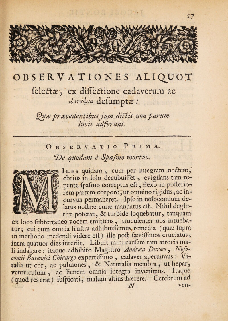 57 OBSERVATIONES ALIQUOT feledlje-, ’ ex diffedione cadaverum ac UVTo'\p/cC defumptae; ^racedentibtis jam diEiis 7ton j^artm lucis adferunL Observatio Prima. EDe qmdam e S^afmo mortuo. Iles quidam , cum per integram noftem, ebrius in folo decubuiflet, evigilans tam re¬ pente fpafmo correptus eil, flexo in pofterio- rem partem corpore 5 ut omnino rigidus, ac in¬ curvus permaneret. Ipfe in nofocomium de¬ latus noflrse curae mandatus eft. Nihil deglu- tire poterat, & turbide loquebatur, tanquam ex loco fubterraneo vocem emittens, truculenter nos intueba¬ tur 5 cui cum omnia fruflra adhibuilTemus, remedia (quic fupra in methodo medendi videre efl) ille pofl: faeviflimos cruciatus, intra quatuor dies interiit^ Libuit mihi caufam tam atrocis ma¬ li indagare: itaque adhibito Magiflro Andr^ci Dur<^o ^ Nofo^ comii Batavici Chirurgo expertiflimo , cadaver aperuimus: Vi^ talia ut cor, ac pulmones , 6c Naturalia membra, ut hepar, ventriculum , ac lienem omnia integra invenimus. Itaque (quod reserat) fufpicati, malum altius hxrere. Cerebrum ad ^ - N ven-