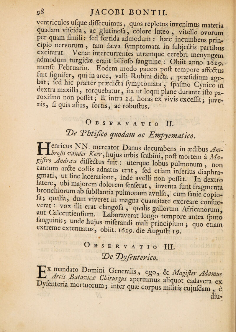 ventriculos ufque diflecuimus, quos repletos invenimus materia quadam vifcida, ac glutinofa, colore luteo , vitello ovorum per quam iimili; fed foetida admodum : hsc incumbens prin¬ cipio nervorum, tam feva fymptomata in fubjeftis partibus excitarat. Vente intercurrentes utramque cerebri menyngem admodum turgidas erant biliofo fanguine : Obiit anno itap. menfe Februario. Eodem modo pauco poli tempore affedlus fuitfignifer, qui in arce, valli Rubini dida , prtefidium age¬ bat-, fed hic praeter prtedida fymptomata , fpafmo Cynico in dextra maxilla, torquebatur, ita ut loqui plane durante illo pa- rqxifmo non polTet,; & intra 14.. horas ex vivis excelfitj juve¬ nis, Ii quis alius, fortis, acrobullus. Observatio il. 2)^ ^htijico quodam ac Em^yematico. TTenricus NN. mercator Danus decumbens in sdibus Am- l~±brofa vanderKeer, hujus urbis fcabini, poli mortem a Ma- giftro Andraa diffedlus fuit: uterque lobus pulmonum , non tantum arfte collis adnatus erat, fed etiam inferius diaphra¬ gmati, ut xine laceratione, inde avelli non poflet. In dextro latere, ubi majorem dolorem fenferat, inventa funt fragmenta bronchiqruin ab fubllantia pulmonum avulfa, cum fanie copio- laj qualia, dum viveret in magna quantitate excreare confue- clangofa , qualis gallorum Africanorum, aut Calecutienfium. Laboraverat longo tempore antea fputo Fmguinisi unde hujus miferandi mali principium 5 quo eriam extieme extenuatus, obiit, idap. die Augulli ip. # Observatio III, T^yfenterico, Lyfenteria mortuorum j inter qiue corpus militis cujufdam ' E