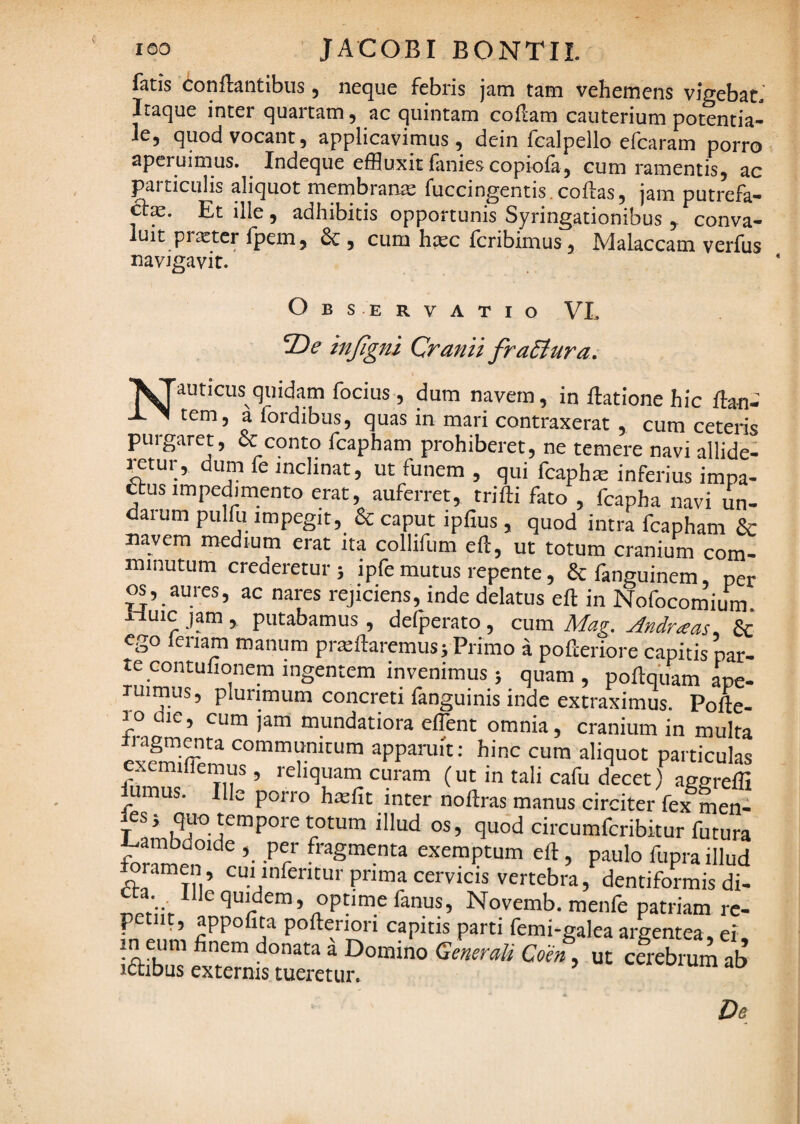 fatis conflantibus, neque febris jam tam vehemens vigebat. Itaque inter quartam, ac quintam coftam cauterium potcntia- Icj quod vocant 5 applicavimus, dein fcalpello efcaram porro aperuimus. Indeque effluxit fanies copiofa, cum ramentis, ac particulis aliquot membrana fuccingentis . coflas, jam putrefa- Et ille , adhibitis opportunis Syringationibus,. conva¬ luit prxtcr fpem, & , cum hxc fcribimus, Malaccam verfus navigavit. Observatio VL 2)^ in/igni Cranii fraSiura, ^Tauticus quidam focius , dum navem, in flatione hic flan- -L. ^ tem, a fordibus, quas in mari contraxerat , cum ceteris purgaret, & conto fcapham prohiberet, ne temere navi allide- ^tur, dum fe inclinat, ut funem , qui fcaph^ inferius impa- ebus impedimento erat, auferret, trifli fato , fcapha navi lin- daiumpulfu impegit, & caput ipfius , quod intra fcapham & navem medium erat ita collifum eft, ut totum cranium com- imnutum creaeretur 5 ipfe mutus repente, 6cfanguinem, per os, aures, ac nares rejiciens, inde delatus efl in Nofocomium. i-luic jamputabamus , delperato, cum Mag, Andrias. & ego lenam manum proflaremus^ Primo a pofleriore canin'*: ► De