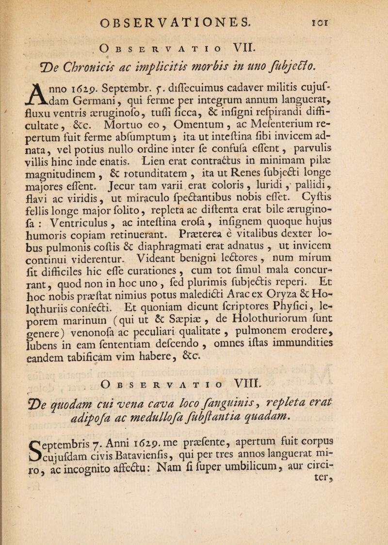 Observatio VII. T)e Chronicis ac implicitis morbis in uno JubjeClo, Anno Septembr. f. diflecuimus cadaver militis cujuf- dam Germani, qui ferme per integrum annum languerat:^ fluxu ventris reruginofo, tiiffi ficca, 6c infigni refpirandi diffi¬ cultate 5 &c. Mortuo eo , Omentum , ac Mefenterium re¬ pertum fuit ferme abfumptum 5 ita. ut inteftina fibi invicem ad- nata, vel potius nullo ordine inter fe confufa effient, parvulis villis hinc inde enatis. Lien erat contrarius in minimam pil^e magnitudinem , rotunditatem , ita ut Renes fubje£li longe majores effient. Jecur tam varii erat coloris, luridi,' pallidi, flavi ac viridis, ut miraculo fpedlantibus nobis effiet. Cyftis fellis longe major folito, repleta ac diftenta erat bile aerugino- fa : Ventriculus , ac inteftina erofa , infignem quoque hujus humoris copiam retinuerant. Praeterea e vitalibus dexter lo¬ bus pulmonis coftis diaphragmati erat adnatus , ut invicem continui viderentur. Videant benigni le6lores, num mirum fit difficiles hic effie curationes, cum tot fimul mala concur¬ rant, quod non in hoc uno, fed plurimis fubjeftis reperi. Et hoc nobis prseffiat nimius potus maledidli Arae ex Oryza Ho- Iqthuriis confedi. Et quoniam dicunt feriptores Phyfici, le¬ porem marinum (qui ut 6c Saepiae , de Holothuriorum funt genere) venonofa ac peculiari qualitate , pulmonem erodere, lubens in eam fententiam defeendo , omnes iftas immundities eandem tabificam vim habere, &c. Observatio VIII. f' quodam cui vena cava loco fanguinis ^ repleta erat adipofa ac medullofa JubJiantia quadam, ) Septembris 7. Anni 1629. me praefente, apertum fuit corpus cujufdam civis Batavienfis, qui per tres annos languerat mi¬ ro, ac incognito affedu: Nam fi fuper umbilicum, aur circi- ’ ^ ter.