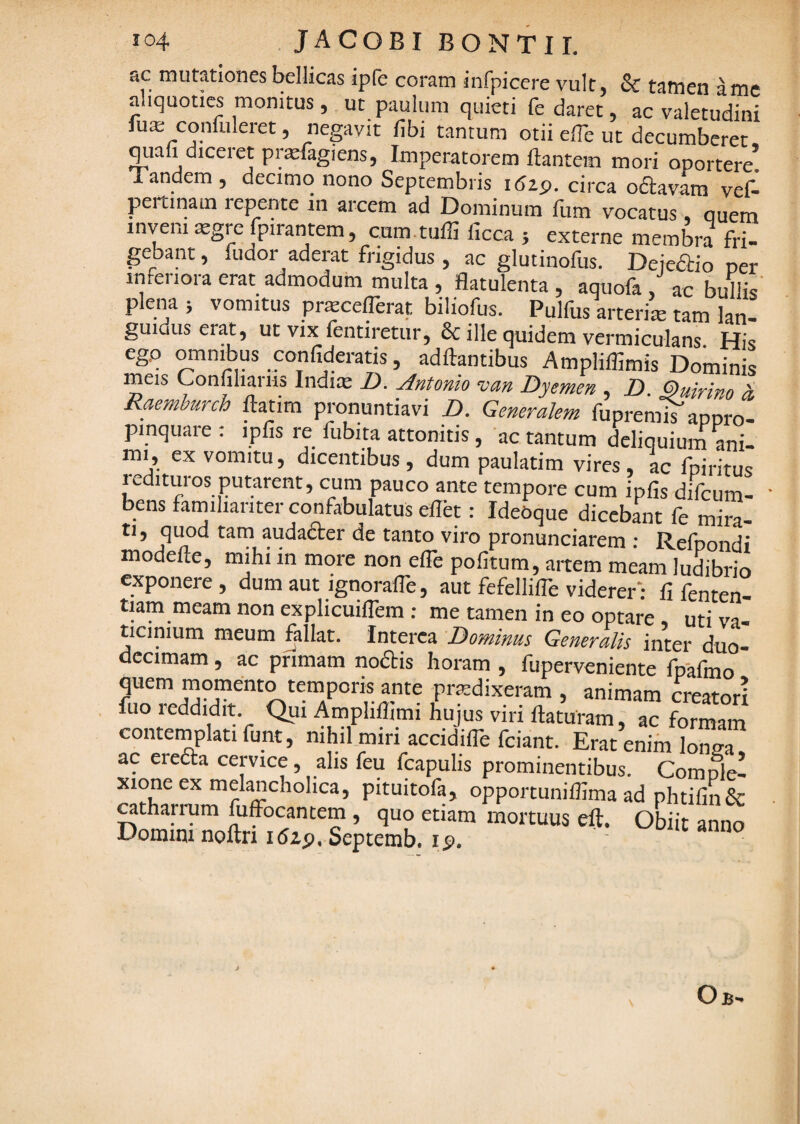 ac mutationes bellicas ipfe coram infpicere vult, & tamen a me aliquoties monitus , ut paulum quieti fe daret, ac valetudini fua; confuleret, negavit fibi tantum otii elTe ut decumberet ^ab diceret prtefagiens, Imperatorem flantem mori oportere! Tandem , decimo nono Septembris idap. circa oftavam vefl- pertinain repente in arcem ad Dominum fum vocatus, quem inveni sgre Ipirantem, cam.tufli ficca 5 externe membra fri¬ gebant , fuaor aderat frigidus , ac glutinofus. Dejedbio per inferiora erat admodum multa , flatulenta , aquofa , ac buflis' plena j vomitus prtecefferat biliofus. Pulfus arterite tam lan¬ guidus erat, ut vix fentiretur, & ille quidem vermiculans His ego omnibus confideratis, adflantibus Amplillimis Dominis meis Confiliariis Indim D. Antonio vm Dyemen , B. Quirino 4 Raemburch ftatim pronuntiavi B. Generalem fupremls aporo- pinquaie ; ipfis re fubita attonitis, ac tantum deliquium ani¬ mi, ex vomitu, dicentibus, dum paulatim vires, ac fpiritus 1 edituros putarent, cum pauco ante tempore cum ipfis difcum- bens farniliariter confabulatus ellet: IdeOque dicebant le mira¬ ti , quod tam audader de tanto viro pronunciarem ; Refpondi modefle, mihi in more non efle politum, aitem meam ludibrio exponere , dum aut ignorafle, aut fefellifle viderer: fi fenten- tiam meam non explicuiflem: me tamen in eo optare, utiva- ticinium meum fallat. Interca Bominus Generalis inter duo¬ decimam , ac primam nodis horam, fuperveniente fpafmo quem momento temporis ante prodixeram , animam creatori fuo reddidit. Qui Amphflimi hujus viri flaturam, ac formam contemplati fimt, nihil miri accidifle fciant. Erat enim lomra ac ereda cervice, alis feu fcapulis prominentibus. Comple! xione ex melancholica, pituitofa, opporcuniflima ad phtifin& otharrum Effocantem , quo etiam mortuus eft. Obiit anno Domim noftn idzp. Septemb. ip. Ob'